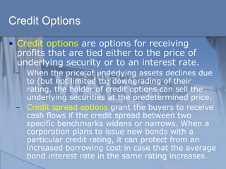Credit Options
• Credit options are options for receiving
profits that are tied either to the price of
underlying security or to an interest rate.
̶ When the price of underlying assets declines due
to (but not limited to) downgrading of their
rating, the holder of credit options can sell the
underlying securities at the predetermined price.
̶ Credit spread options grant the buyers to receive
cash flows if the credit spread between two
specific benchmarks widens or narrows. When a
corporation plans to issue new bonds with a
particular credit rating, it can protect from an
increased borrowing cost in case that the average
bond interest rate in the same rating increases.
 