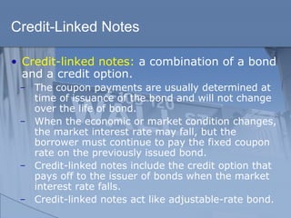 Credit-Linked Notes
• Credit-linked notes: a combination of a bond
and a credit option.
̶ The coupon payments are usually determined at
time of issuance of the bond and will not change
over the life of bond.
̶ When the economic or market condition changes,
the market interest rate may fall, but the
borrower must continue to pay the fixed coupon
rate on the previously issued bond.
̶ Credit-linked notes include the credit option that
pays off to the issuer of bonds when the market
interest rate falls.
̶ Credit-linked notes act like adjustable-rate bond.
 