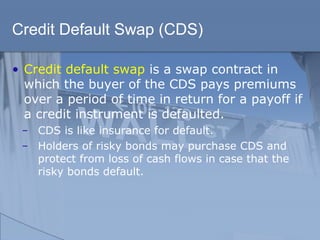 Credit Default Swap (CDS)
• Credit default swap is a swap contract in
which the buyer of the CDS pays premiums
over a period of time in return for a payoff if
a credit instrument is defaulted.
̶ CDS is like insurance for default.
̶ Holders of risky bonds may purchase CDS and
protect from loss of cash flows in case that the
risky bonds default.
 