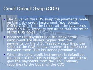 Credit Default Swap (CDS)
• The buyer of the CDS swap the payments made
on the risky credit instrument (e.g. bonds,
CMOs, CDOs) that he holds with the payments
made on U.S. Treasury securities that the seller
of the CDS holds.
• Because the payments on the risky credit
instrument are always higher than the
payments on the U.S. Treasury securities, the
seller of the CDS simply receives the difference
between them (like insurance premium).
• When the risky credit instrument is defaulted,
the seller of the CDS is obligated to continue to
give the payments from the U.S. Treasury
securities to the buyer of the CDS.
 