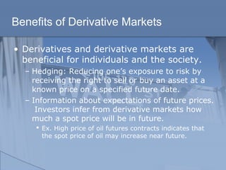 Benefits of Derivative Markets
• Derivatives and derivative markets are
beneficial for individuals and the society.
– Hedging: Reducing one’s exposure to risk by
receiving the right to sell or buy an asset at a
known price on a specified future date.
– Information about expectations of future prices.
Investors infer from derivative markets how
much a spot price will be in future.
 Ex. High price of oil futures contracts indicates that
the spot price of oil may increase near future.
 