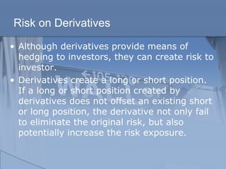 Risk on Derivatives
• Although derivatives provide means of
hedging to investors, they can create risk to
investor.
• Derivatives create a long or short position.
If a long or short position created by
derivatives does not offset an existing short
or long position, the derivative not only fail
to eliminate the original risk, but also
potentially increase the risk exposure.
 