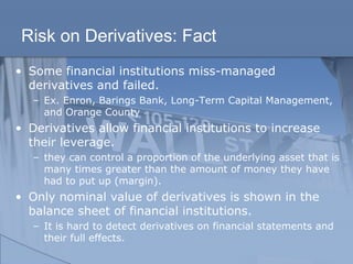 Risk on Derivatives: Fact
• Some financial institutions miss-managed
derivatives and failed.
– Ex. Enron, Barings Bank, Long-Term Capital Management,
and Orange County
• Derivatives allow financial institutions to increase
their leverage.
– they can control a proportion of the underlying asset that is
many times greater than the amount of money they have
had to put up (margin).
• Only nominal value of derivatives is shown in the
balance sheet of financial institutions.
– It is hard to detect derivatives on financial statements and
their full effects.
 