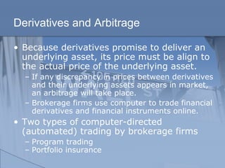 Derivatives and Arbitrage
• Because derivatives promise to deliver an
underlying asset, its price must be align to
the actual price of the underlying asset.
– If any discrepancy in prices between derivatives
and their underlying assets appears in market,
an arbitrage will take place.
– Brokerage firms use computer to trade financial
derivatives and financial instruments online.
• Two types of computer-directed
(automated) trading by brokerage firms
– Program trading
– Portfolio insurance
 