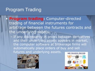 Program Trading
• Program trading: Computer-directed
trading of financial instruments for
arbitrage between the futures contracts and
the underlying assets.
– If any discrepancy in prices between derivatives
and their underlying assets appears in market,
the computer software at brokerage firms will
automatically place orders of buy and sell
futures and underlying assets.
 