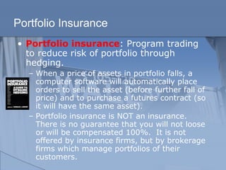 Portfolio Insurance
• Portfolio insurance: Program trading
to reduce risk of portfolio through
hedging.
– When a price of assets in portfolio falls, a
computer software will automatically place
orders to sell the asset (before further fall of
price) and to purchase a futures contract (so
it will have the same asset).
– Portfolio insurance is NOT an insurance.
There is no guarantee that you will not loose
or will be compensated 100%. It is not
offered by insurance firms, but by brokerage
firms which manage portfolios of their
customers.
 