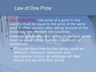 Law of One Price
• Law of One Price: the price of a good in one
country must be equal to the price of the same
good in other country after taking account of the
exchange rate between two countries.
• Arbitrage guarantees that prices of identical goods
must be equal in two markets (countries) at
equilibrium.
• Of course from time to time prices could be
different. However, whenever such
discrepancy occurs, an arbitrage will take
places and equalize their prices.
 