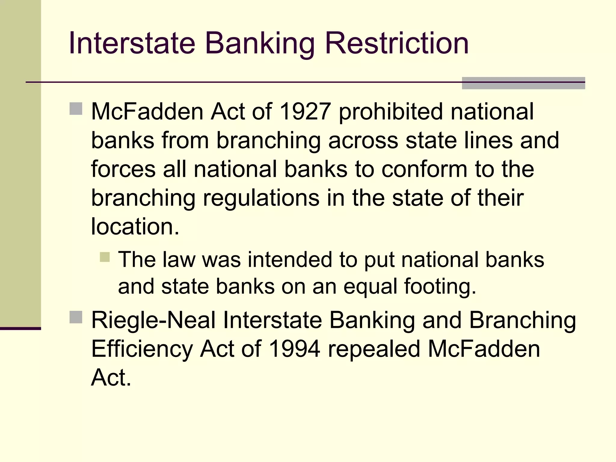 Interstate Banking Restriction
 McFadden Act of 1927 prohibited national
banks from branching across state lines and
forces all national banks to conform to the
branching regulations in the state of their
location.
 The law was intended to put national banks
and state banks on an equal footing.
 Riegle-Neal Interstate Banking and Branching
Efficiency Act of 1994 repealed McFadden
Act.
 