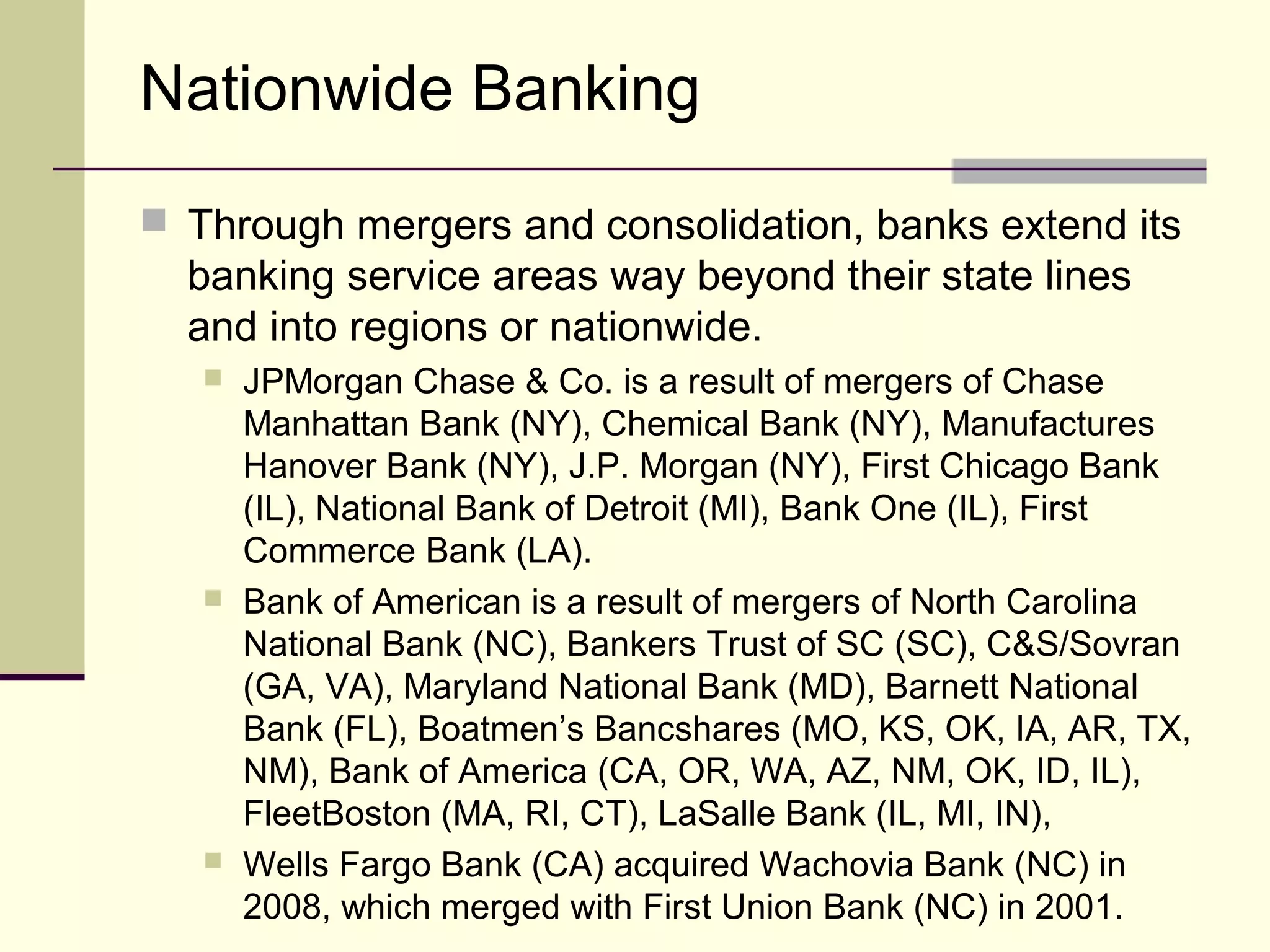 Nationwide Banking
 Through mergers and consolidation, banks extend its
banking service areas way beyond their state lines
and into regions or nationwide.
 JPMorgan Chase & Co. is a result of mergers of Chase
Manhattan Bank (NY), Chemical Bank (NY), Manufactures
Hanover Bank (NY), J.P. Morgan (NY), First Chicago Bank
(IL), National Bank of Detroit (MI), Bank One (IL), First
Commerce Bank (LA).
 Bank of American is a result of mergers of North Carolina
National Bank (NC), Bankers Trust of SC (SC), C&S/Sovran
(GA, VA), Maryland National Bank (MD), Barnett National
Bank (FL), Boatmen’s Bancshares (MO, KS, OK, IA, AR, TX,
NM), Bank of America (CA, OR, WA, AZ, NM, OK, ID, IL),
FleetBoston (MA, RI, CT), LaSalle Bank (IL, MI, IN),
 Wells Fargo Bank (CA) acquired Wachovia Bank (NC) in
2008, which merged with First Union Bank (NC) in 2001.
 