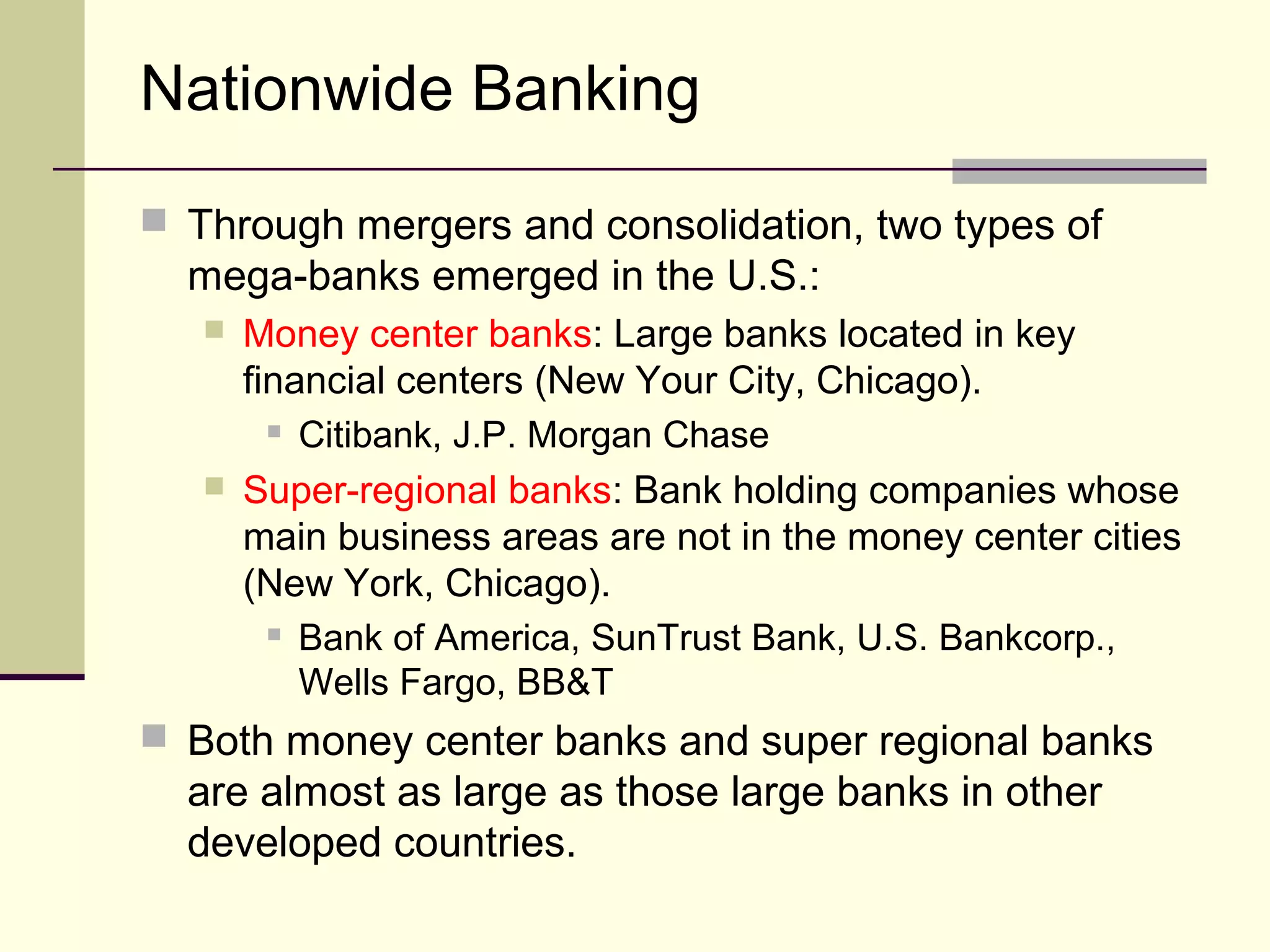 Nationwide Banking
 Through mergers and consolidation, two types of
mega-banks emerged in the U.S.:
 Money center banks: Large banks located in key
financial centers (New Your City, Chicago).
 Citibank, J.P. Morgan Chase
 Super-regional banks: Bank holding companies whose
main business areas are not in the money center cities
(New York, Chicago).
 Bank of America, SunTrust Bank, U.S. Bankcorp.,
Wells Fargo, BB&T
 Both money center banks and super regional banks
are almost as large as those large banks in other
developed countries.
 