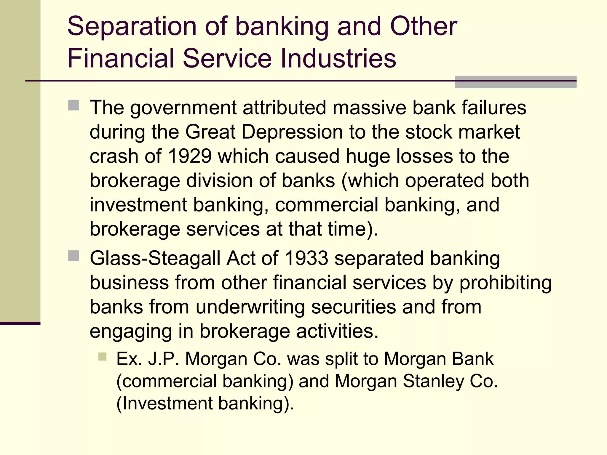 Separation of banking and Other
Financial Service Industries
 The government attributed massive bank failures
during the Great Depression to the stock market
crash of 1929 which caused huge losses to the
brokerage division of banks (which operated both
investment banking, commercial banking, and
brokerage services at that time).
 Glass-Steagall Act of 1933 separated banking
business from other financial services by prohibiting
banks from underwriting securities and from
engaging in brokerage activities.
 Ex. J.P. Morgan Co. was split to Morgan Bank
(commercial banking) and Morgan Stanley Co.
(Investment banking).
 