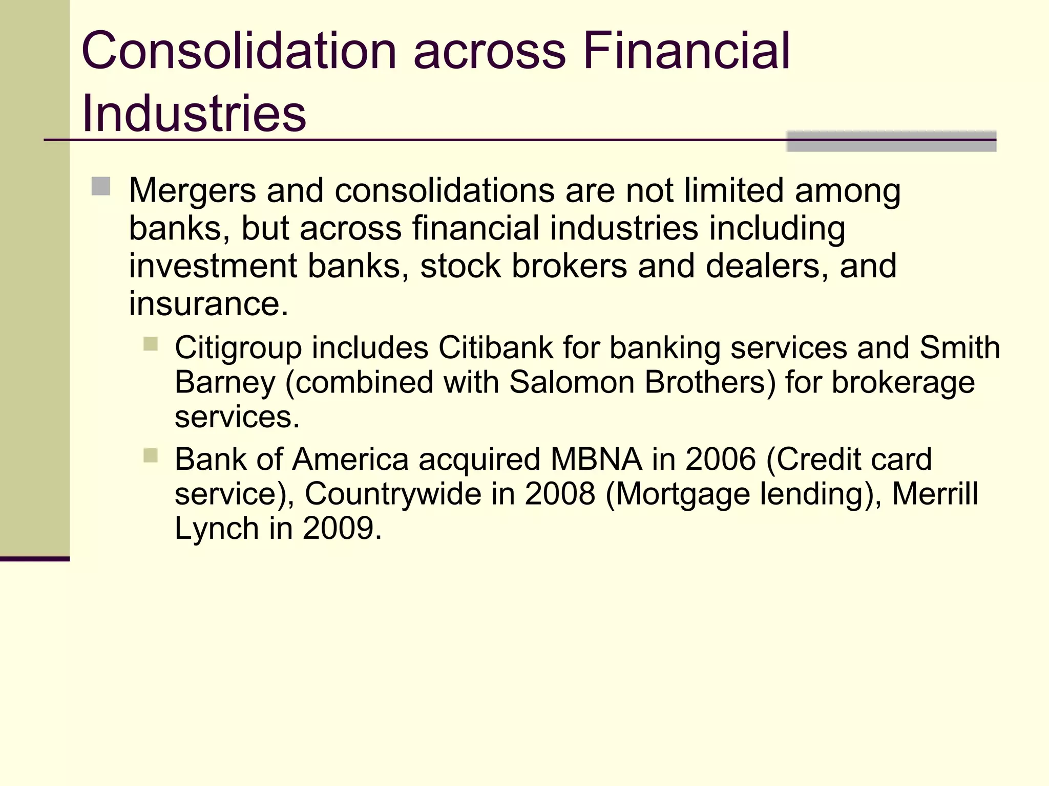 Consolidation across Financial
Industries
 Mergers and consolidations are not limited among
banks, but across financial industries including
investment banks, stock brokers and dealers, and
insurance.
 Citigroup includes Citibank for banking services and Smith
Barney (combined with Salomon Brothers) for brokerage
services.
 Bank of America acquired MBNA in 2006 (Credit card
service), Countrywide in 2008 (Mortgage lending), Merrill
Lynch in 2009.
 