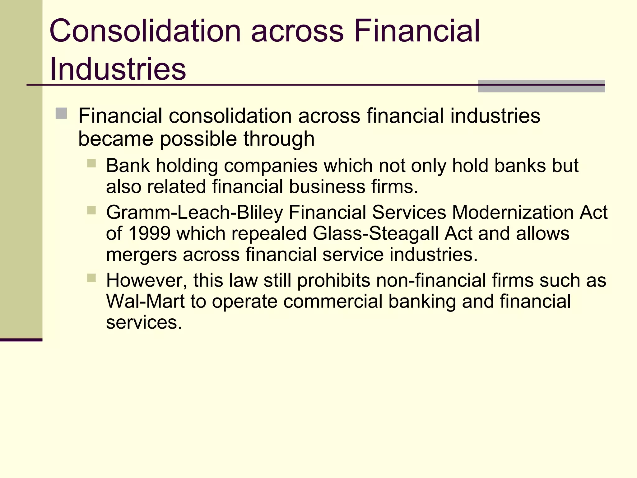 Consolidation across Financial
Industries
 Financial consolidation across financial industries
became possible through
 Bank holding companies which not only hold banks but
also related financial business firms.
 Gramm-Leach-Bliley Financial Services Modernization Act
of 1999 which repealed Glass-Steagall Act and allows
mergers across financial service industries.
 However, this law still prohibits non-financial firms such as
Wal-Mart to operate commercial banking and financial
services.
 