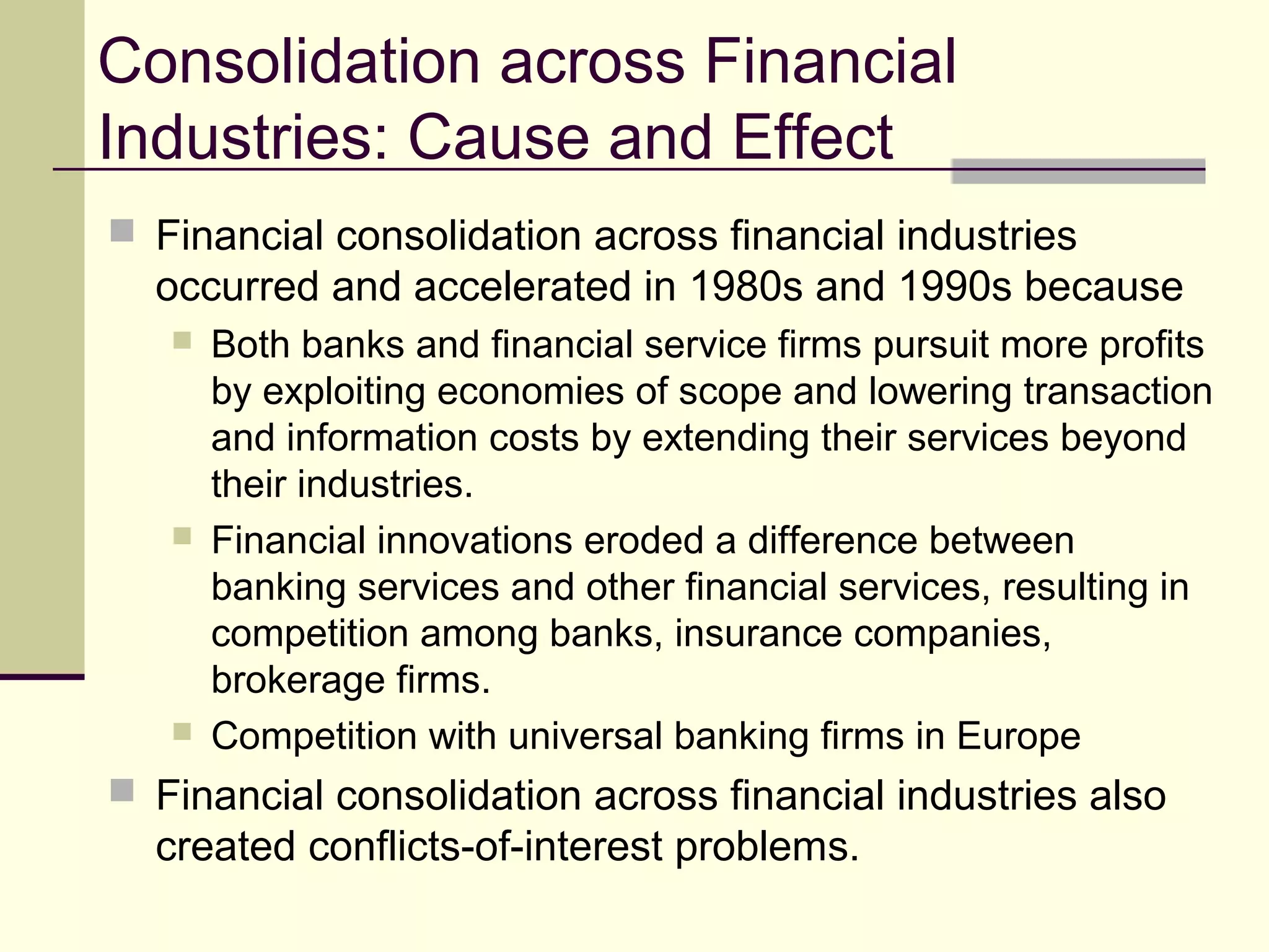 Consolidation across Financial
Industries: Cause and Effect
 Financial consolidation across financial industries
occurred and accelerated in 1980s and 1990s because
 Both banks and financial service firms pursuit more profits
by exploiting economies of scope and lowering transaction
and information costs by extending their services beyond
their industries.
 Financial innovations eroded a difference between
banking services and other financial services, resulting in
competition among banks, insurance companies,
brokerage firms.
 Competition with universal banking firms in Europe
 Financial consolidation across financial industries also
created conflicts-of-interest problems.
 