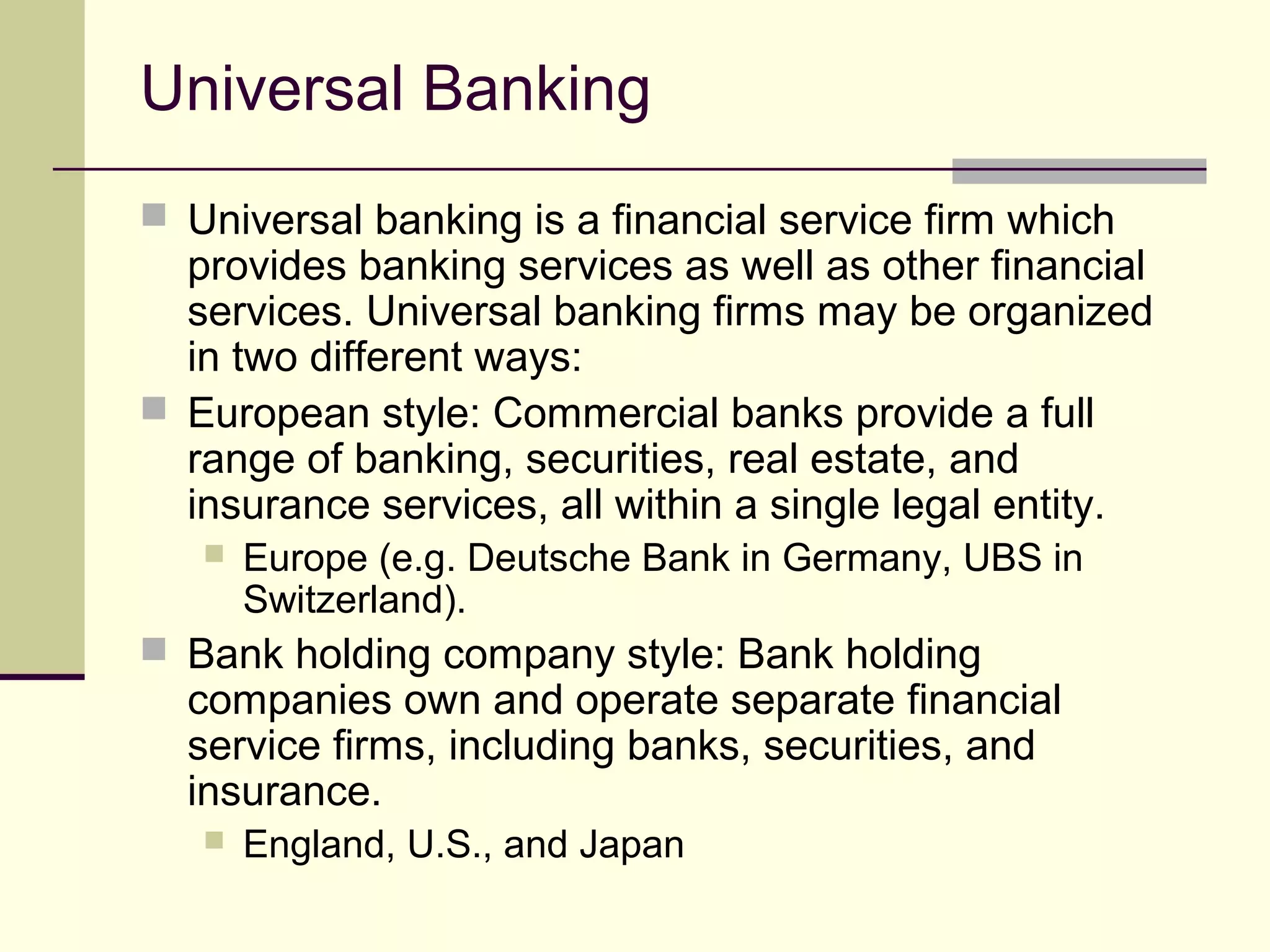 Universal Banking
 Universal banking is a financial service firm which
provides banking services as well as other financial
services. Universal banking firms may be organized
in two different ways:
 European style: Commercial banks provide a full
range of banking, securities, real estate, and
insurance services, all within a single legal entity.
 Europe (e.g. Deutsche Bank in Germany, UBS in
Switzerland).
 Bank holding company style: Bank holding
companies own and operate separate financial
service firms, including banks, securities, and
insurance.
 England, U.S., and Japan
 