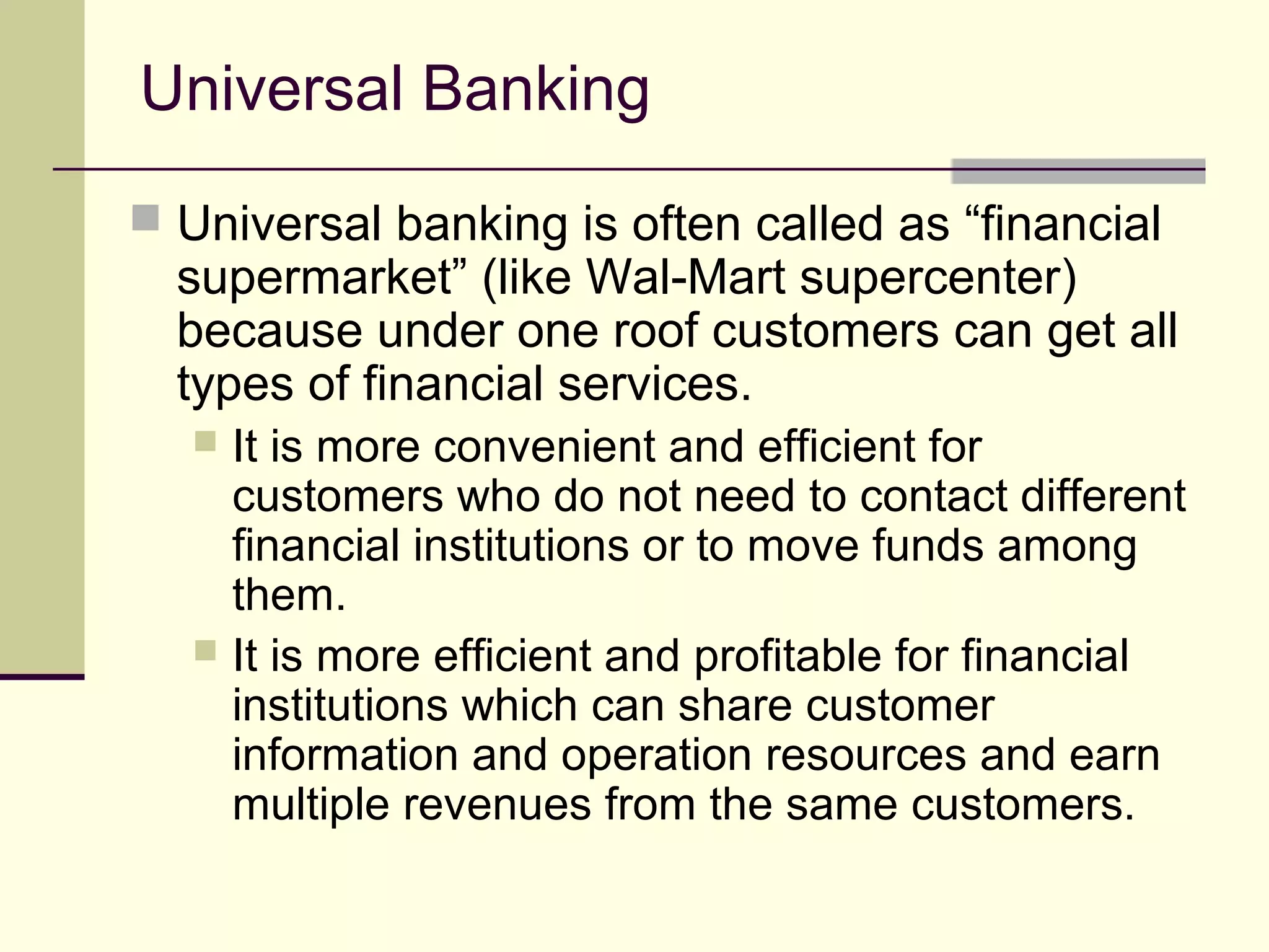 Universal Banking
 Universal banking is often called as “financial
supermarket” (like Wal-Mart supercenter)
because under one roof customers can get all
types of financial services.
 It is more convenient and efficient for
customers who do not need to contact different
financial institutions or to move funds among
them.
 It is more efficient and profitable for financial
institutions which can share customer
information and operation resources and earn
multiple revenues from the same customers.
 