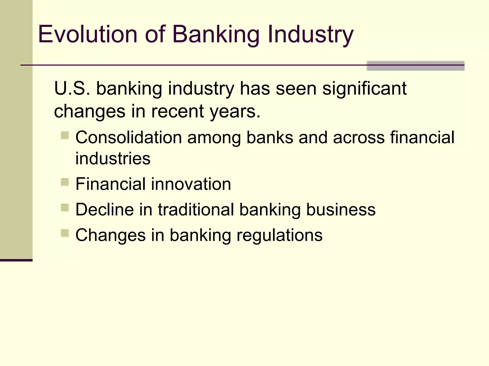 Evolution of Banking Industry
U.S. banking industry has seen significant
changes in recent years.
 Consolidation among banks and across financial
industries
 Financial innovation
 Decline in traditional banking business
 Changes in banking regulations
 
