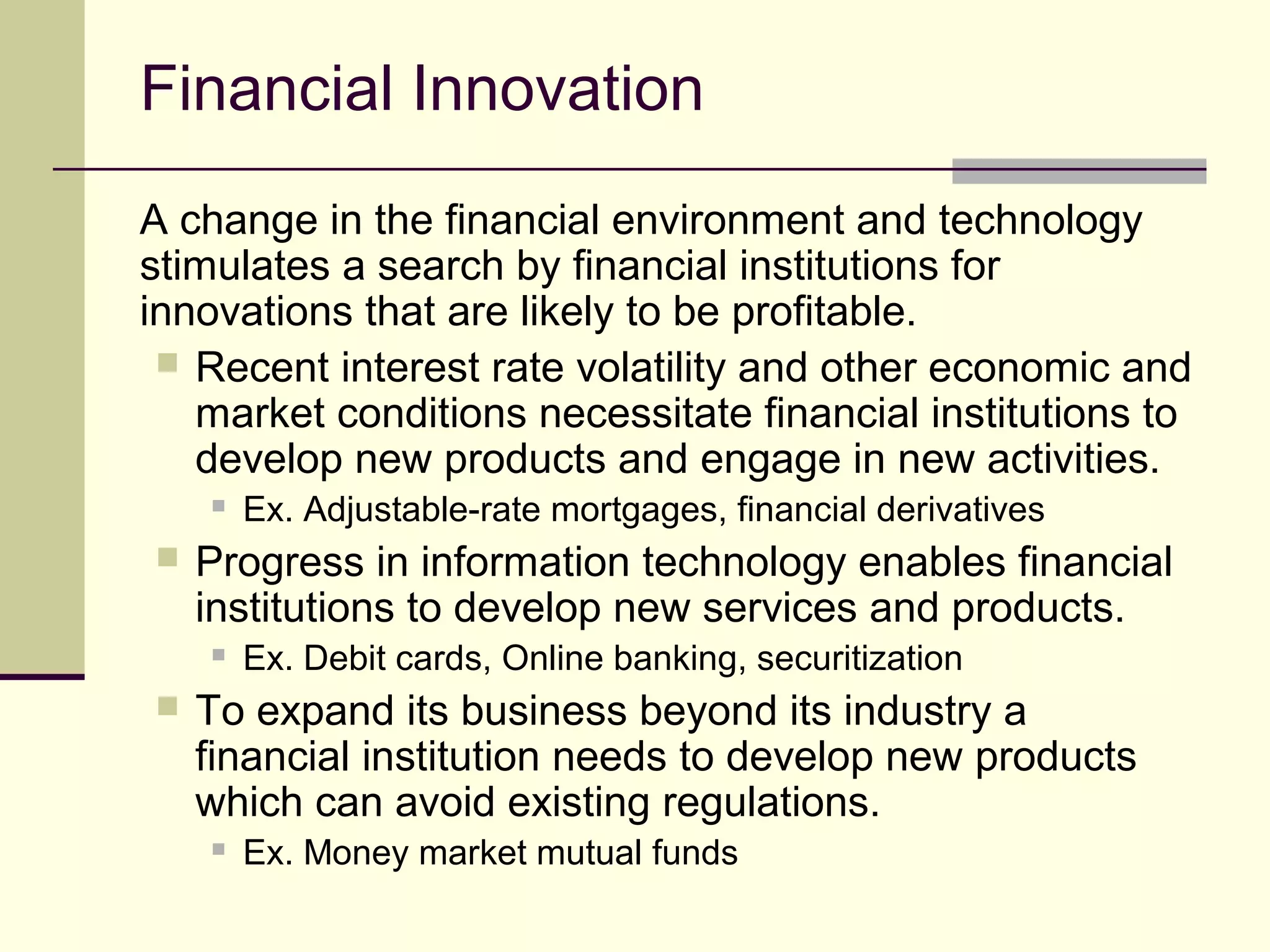 Financial Innovation
A change in the financial environment and technology
stimulates a search by financial institutions for
innovations that are likely to be profitable.
 Recent interest rate volatility and other economic and
market conditions necessitate financial institutions to
develop new products and engage in new activities.
 Ex. Adjustable-rate mortgages, financial derivatives
 Progress in information technology enables financial
institutions to develop new services and products.
 Ex. Debit cards, Online banking, securitization
 To expand its business beyond its industry a
financial institution needs to develop new products
which can avoid existing regulations.
 Ex. Money market mutual funds
 