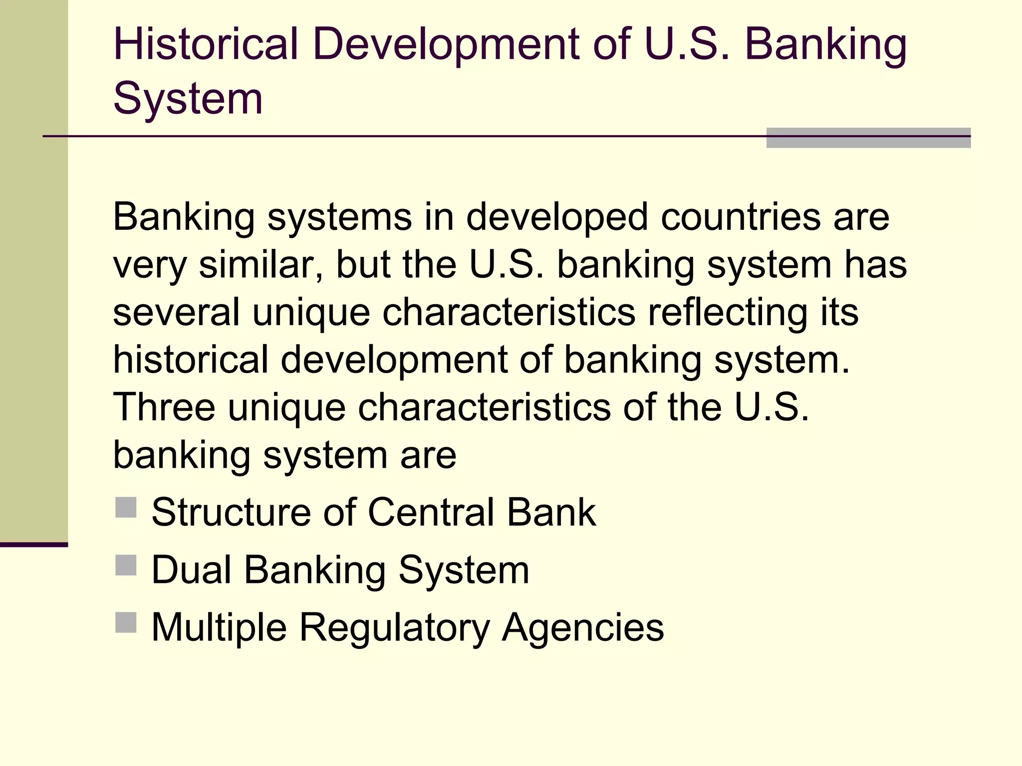 Historical Development of U.S. Banking
System
Banking systems in developed countries are
very similar, but the U.S. banking system has
several unique characteristics reflecting its
historical development of banking system.
Three unique characteristics of the U.S.
banking system are
 Structure of Central Bank
 Dual Banking System
 Multiple Regulatory Agencies
 