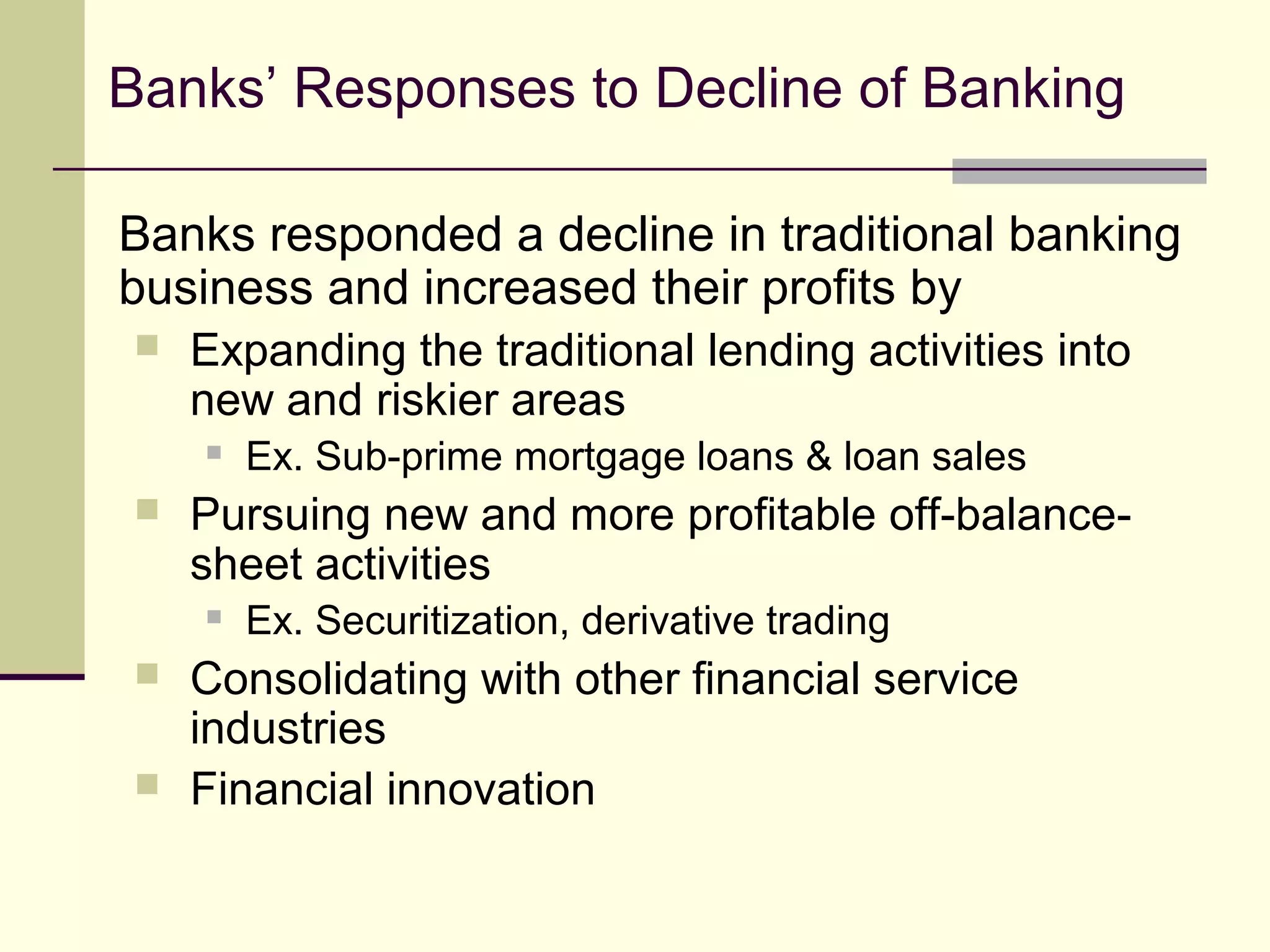 Banks’ Responses to Decline of Banking
Banks responded a decline in traditional banking
business and increased their profits by
 Expanding the traditional lending activities into
new and riskier areas
 Ex. Sub-prime mortgage loans & loan sales
 Pursuing new and more profitable off-balance-
sheet activities
 Ex. Securitization, derivative trading
 Consolidating with other financial service
industries
 Financial innovation
 