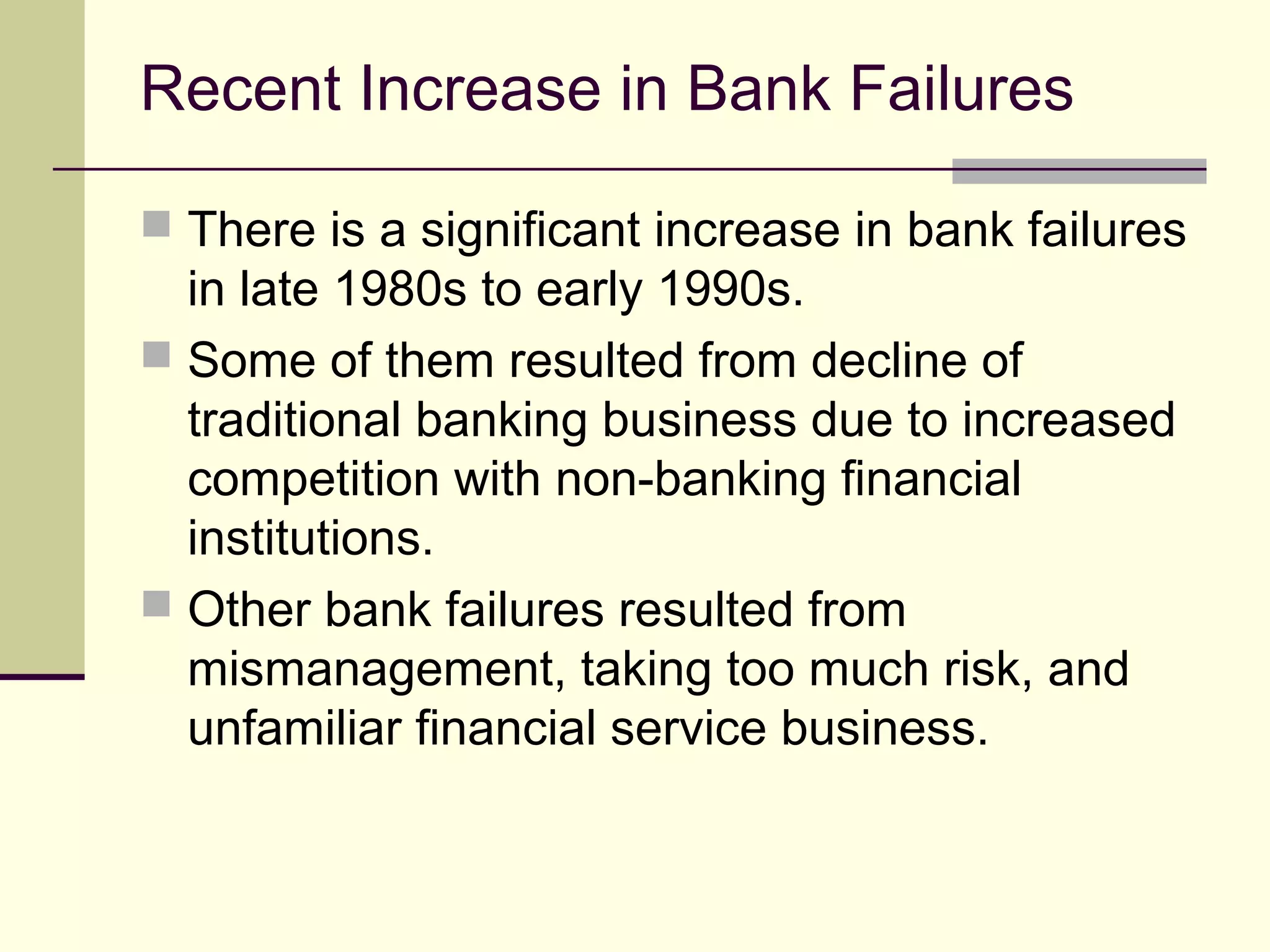 Recent Increase in Bank Failures
 There is a significant increase in bank failures
in late 1980s to early 1990s.
 Some of them resulted from decline of
traditional banking business due to increased
competition with non-banking financial
institutions.
 Other bank failures resulted from
mismanagement, taking too much risk, and
unfamiliar financial service business.
 