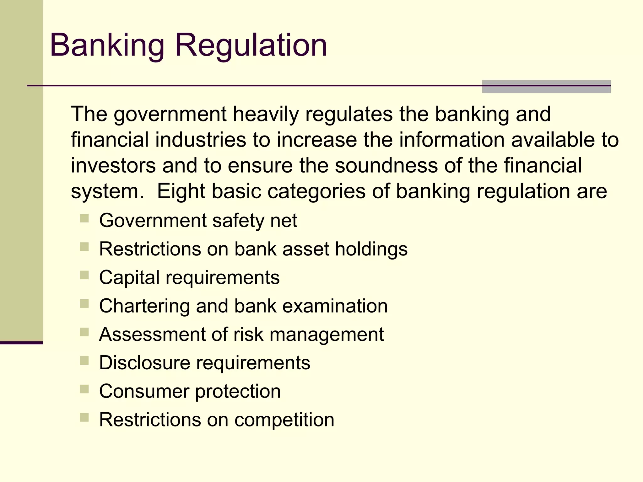 Banking Regulation
The government heavily regulates the banking and
financial industries to increase the information available to
investors and to ensure the soundness of the financial
system. Eight basic categories of banking regulation are
 Government safety net
 Restrictions on bank asset holdings
 Capital requirements
 Chartering and bank examination
 Assessment of risk management
 Disclosure requirements
 Consumer protection
 Restrictions on competition
 