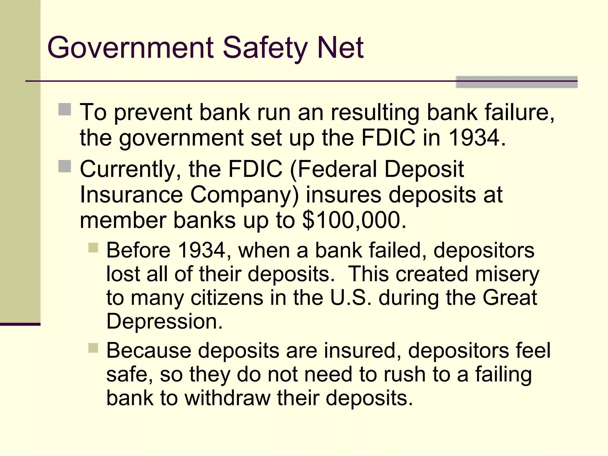 Government Safety Net
 To prevent bank run an resulting bank failure,
the government set up the FDIC in 1934.
 Currently, the FDIC (Federal Deposit
Insurance Company) insures deposits at
member banks up to $100,000.
 Before 1934, when a bank failed, depositors
lost all of their deposits. This created misery
to many citizens in the U.S. during the Great
Depression.
 Because deposits are insured, depositors feel
safe, so they do not need to rush to a failing
bank to withdraw their deposits.
 
