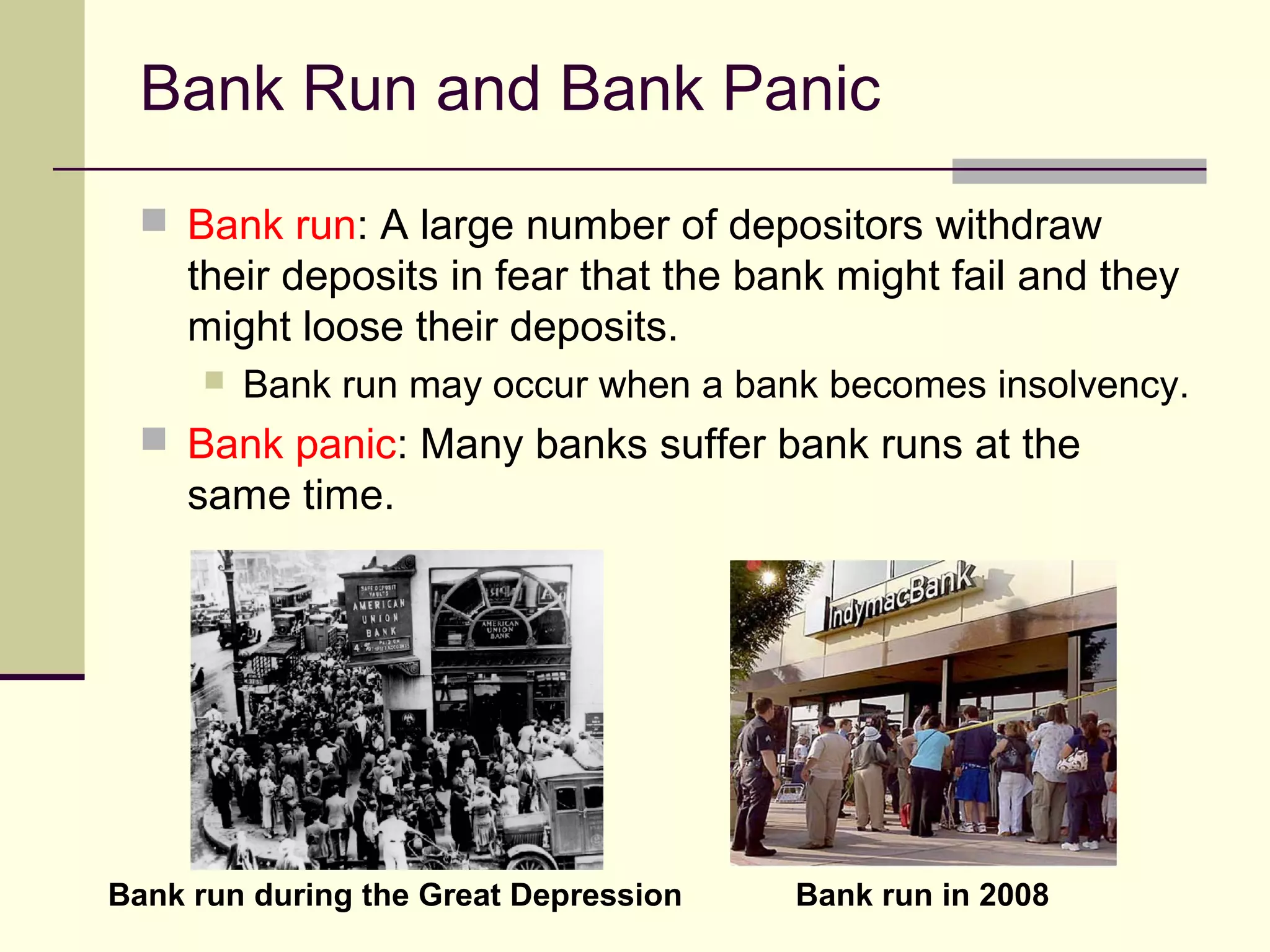 Bank Run and Bank Panic
 Bank run: A large number of depositors withdraw
their deposits in fear that the bank might fail and they
might loose their deposits.
 Bank run may occur when a bank becomes insolvency.
 Bank panic: Many banks suffer bank runs at the
same time.
Bank run during the Great Depression Bank run in 2008
 