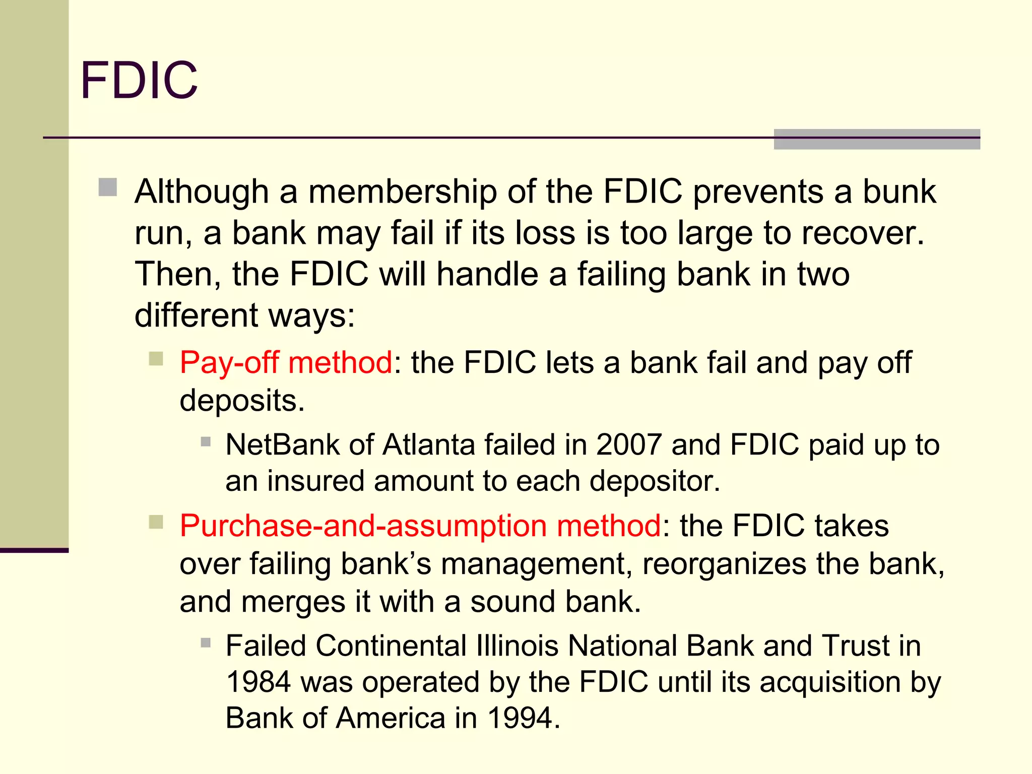 FDIC
 Although a membership of the FDIC prevents a bunk
run, a bank may fail if its loss is too large to recover.
Then, the FDIC will handle a failing bank in two
different ways:
 Pay-off method: the FDIC lets a bank fail and pay off
deposits.
 NetBank of Atlanta failed in 2007 and FDIC paid up to
an insured amount to each depositor.
 Purchase-and-assumption method: the FDIC takes
over failing bank’s management, reorganizes the bank,
and merges it with a sound bank.
 Failed Continental Illinois National Bank and Trust in
1984 was operated by the FDIC until its acquisition by
Bank of America in 1994.
 