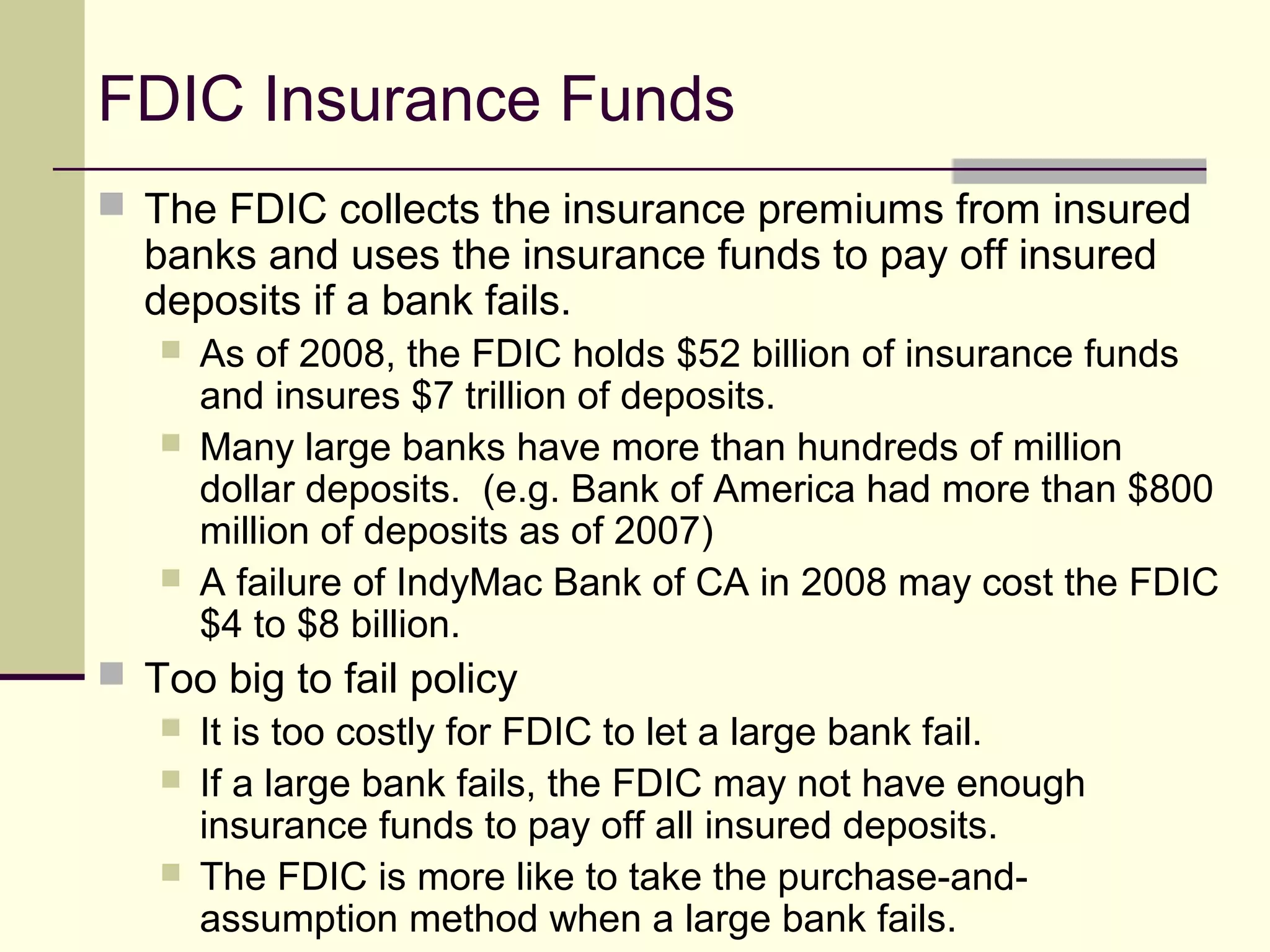 FDIC Insurance Funds
 The FDIC collects the insurance premiums from insured
banks and uses the insurance funds to pay off insured
deposits if a bank fails.
 As of 2008, the FDIC holds $52 billion of insurance funds
and insures $7 trillion of deposits.
 Many large banks have more than hundreds of million
dollar deposits. (e.g. Bank of America had more than $800
million of deposits as of 2007)
 A failure of IndyMac Bank of CA in 2008 may cost the FDIC
$4 to $8 billion.
 Too big to fail policy
 It is too costly for FDIC to let a large bank fail.
 If a large bank fails, the FDIC may not have enough
insurance funds to pay off all insured deposits.
 The FDIC is more like to take the purchase-and-
assumption method when a large bank fails.
 