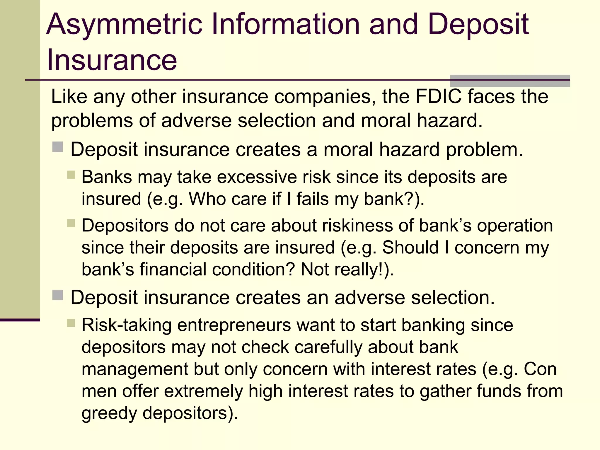 Asymmetric Information and Deposit
Insurance
Like any other insurance companies, the FDIC faces the
problems of adverse selection and moral hazard.
 Deposit insurance creates a moral hazard problem.
 Banks may take excessive risk since its deposits are
insured (e.g. Who care if I fails my bank?).
 Depositors do not care about riskiness of bank’s operation
since their deposits are insured (e.g. Should I concern my
bank’s financial condition? Not really!).
 Deposit insurance creates an adverse selection.
 Risk-taking entrepreneurs want to start banking since
depositors may not check carefully about bank
management but only concern with interest rates (e.g. Con
men offer extremely high interest rates to gather funds from
greedy depositors).
 
