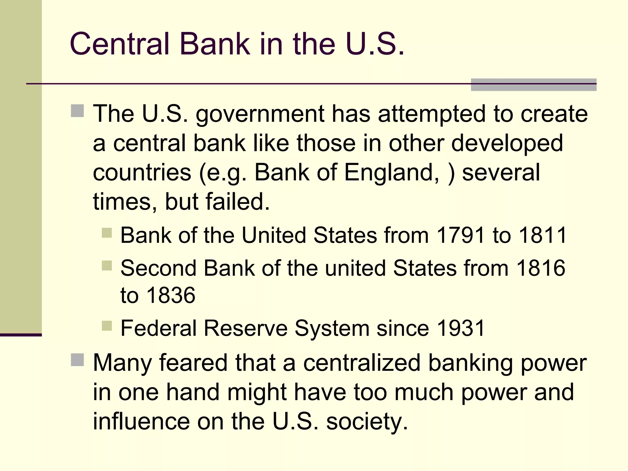 Central Bank in the U.S.
 The U.S. government has attempted to create
a central bank like those in other developed
countries (e.g. Bank of England, ) several
times, but failed.
 Bank of the United States from 1791 to 1811
 Second Bank of the united States from 1816
to 1836
 Federal Reserve System since 1931
 Many feared that a centralized banking power
in one hand might have too much power and
influence on the U.S. society.
 