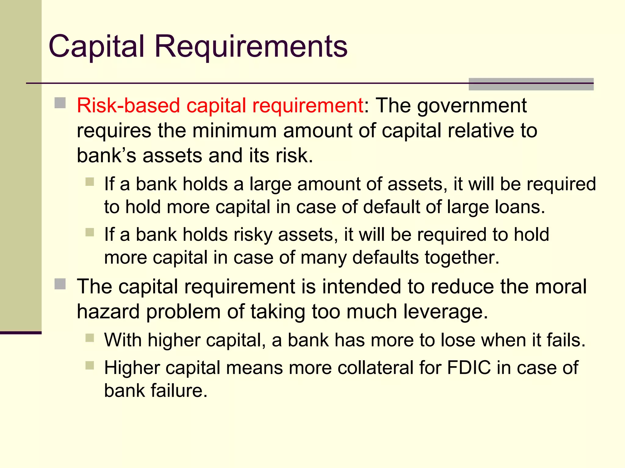 Capital Requirements
 Risk-based capital requirement: The government
requires the minimum amount of capital relative to
bank’s assets and its risk.
 If a bank holds a large amount of assets, it will be required
to hold more capital in case of default of large loans.
 If a bank holds risky assets, it will be required to hold
more capital in case of many defaults together.
 The capital requirement is intended to reduce the moral
hazard problem of taking too much leverage.
 With higher capital, a bank has more to lose when it fails.
 Higher capital means more collateral for FDIC in case of
bank failure.
 