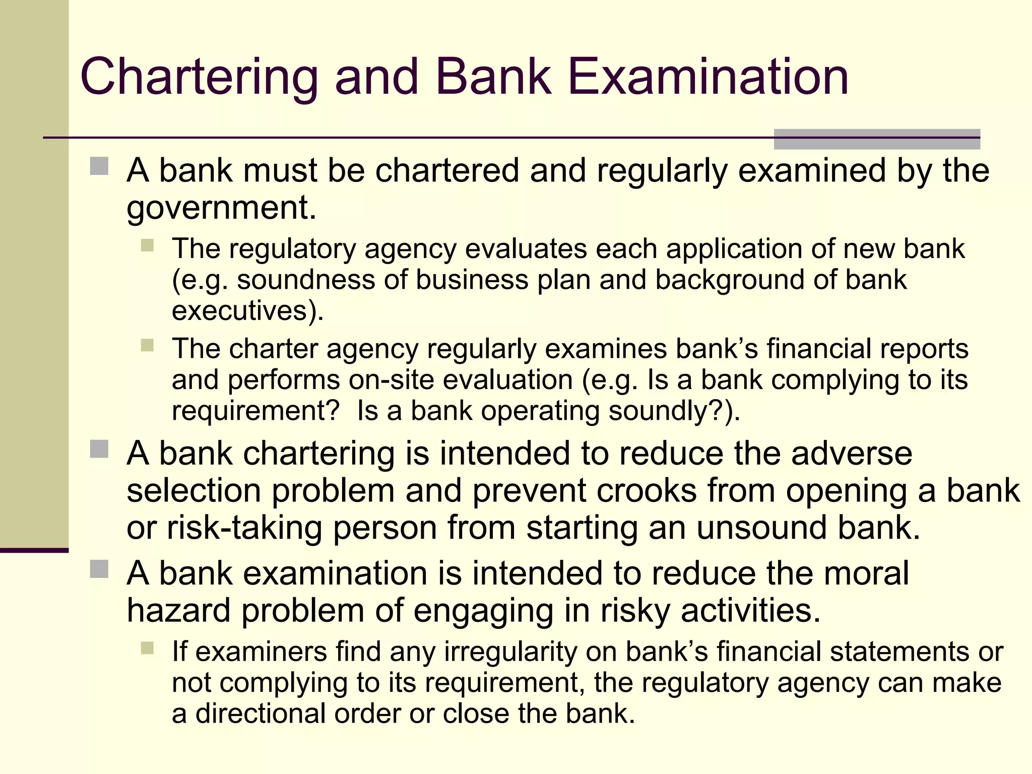 Chartering and Bank Examination
 A bank must be chartered and regularly examined by the
government.
 The regulatory agency evaluates each application of new bank
(e.g. soundness of business plan and background of bank
executives).
 The charter agency regularly examines bank’s financial reports
and performs on-site evaluation (e.g. Is a bank complying to its
requirement? Is a bank operating soundly?).
 A bank chartering is intended to reduce the adverse
selection problem and prevent crooks from opening a bank
or risk-taking person from starting an unsound bank.
 A bank examination is intended to reduce the moral
hazard problem of engaging in risky activities.
 If examiners find any irregularity on bank’s financial statements or
not complying to its requirement, the regulatory agency can make
a directional order or close the bank.
 