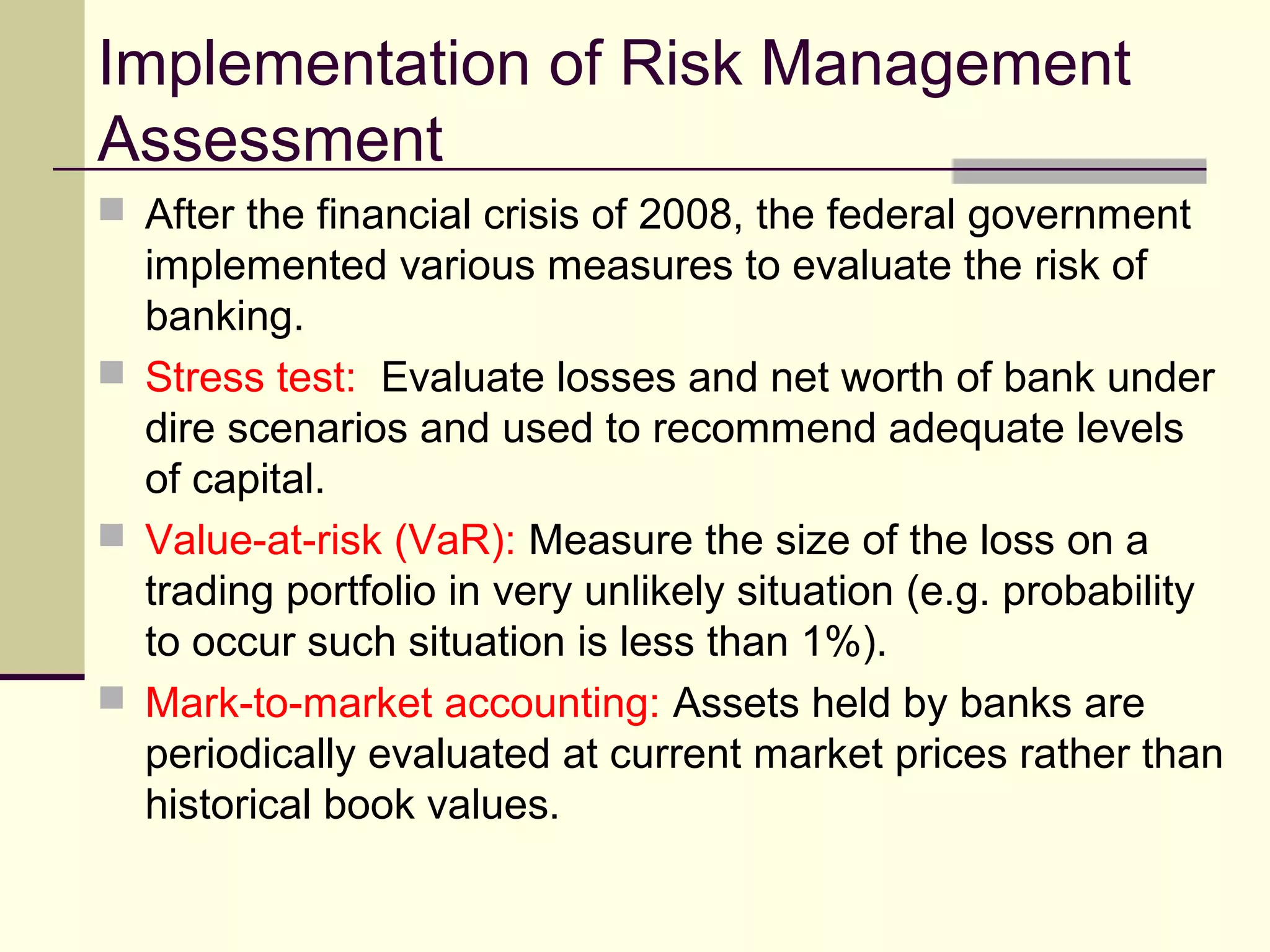 Implementation of Risk Management
Assessment
 After the financial crisis of 2008, the federal government
implemented various measures to evaluate the risk of
banking.
 Stress test: Evaluate losses and net worth of bank under
dire scenarios and used to recommend adequate levels
of capital.
 Value-at-risk (VaR): Measure the size of the loss on a
trading portfolio in very unlikely situation (e.g. probability
to occur such situation is less than 1%).
 Mark-to-market accounting: Assets held by banks are
periodically evaluated at current market prices rather than
historical book values.
 