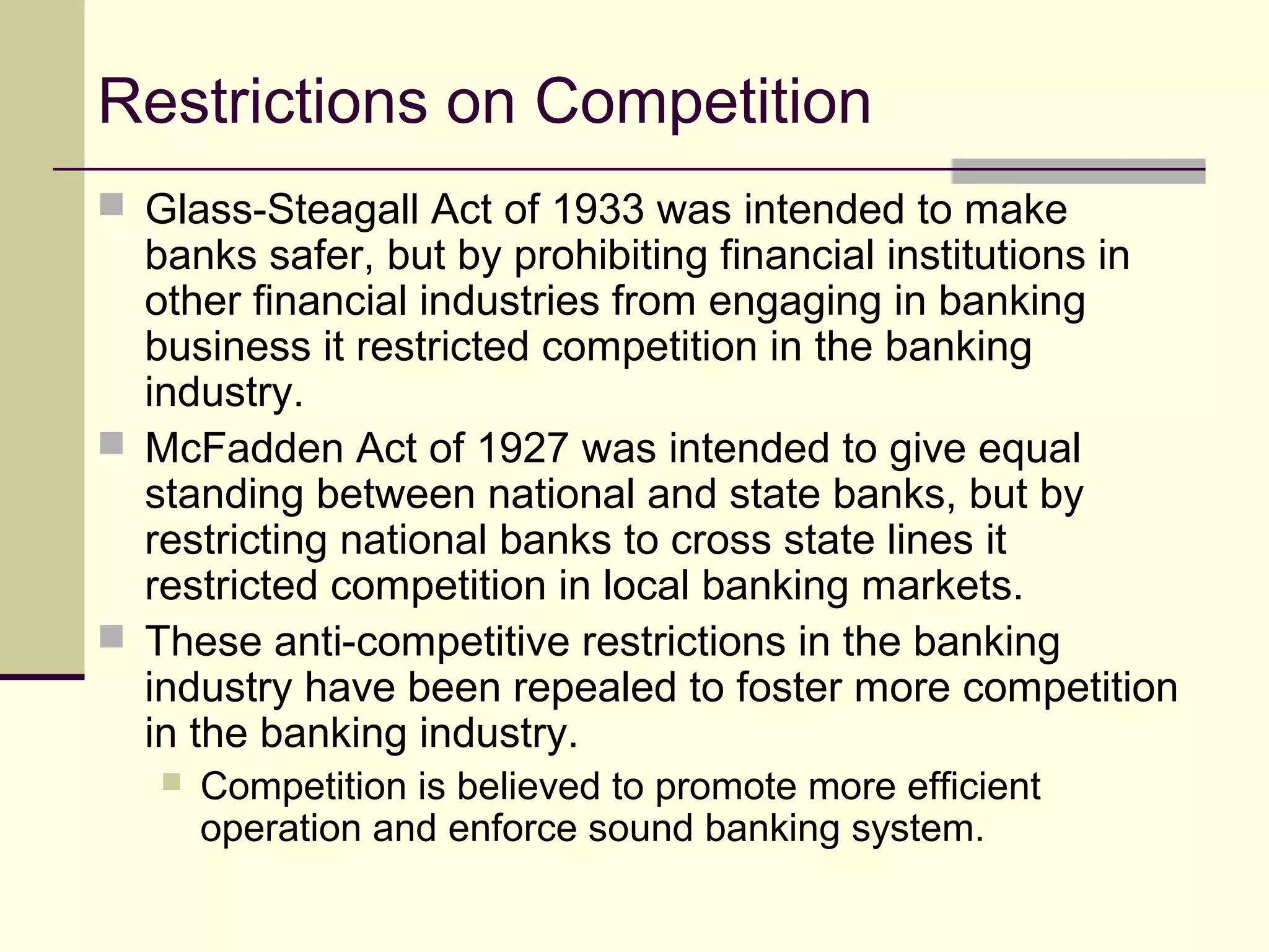 Restrictions on Competition
 Glass-Steagall Act of 1933 was intended to make
banks safer, but by prohibiting financial institutions in
other financial industries from engaging in banking
business it restricted competition in the banking
industry.
 McFadden Act of 1927 was intended to give equal
standing between national and state banks, but by
restricting national banks to cross state lines it
restricted competition in local banking markets.
 These anti-competitive restrictions in the banking
industry have been repealed to foster more competition
in the banking industry.
 Competition is believed to promote more efficient
operation and enforce sound banking system.
 