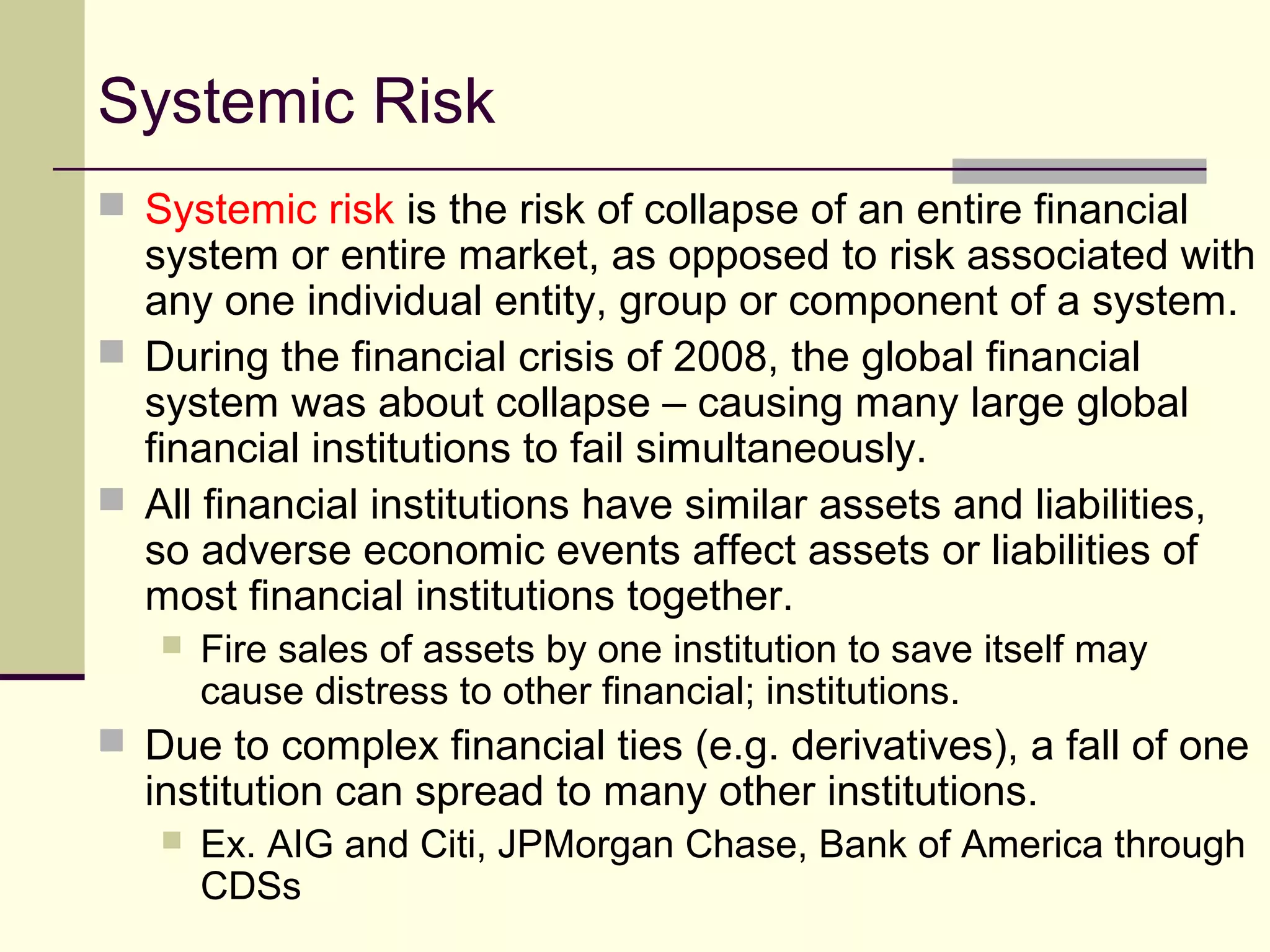 Systemic Risk
 Systemic risk is the risk of collapse of an entire financial
system or entire market, as opposed to risk associated with
any one individual entity, group or component of a system.
 During the financial crisis of 2008, the global financial
system was about collapse – causing many large global
financial institutions to fail simultaneously.
 All financial institutions have similar assets and liabilities,
so adverse economic events affect assets or liabilities of
most financial institutions together.
 Fire sales of assets by one institution to save itself may
cause distress to other financial; institutions.
 Due to complex financial ties (e.g. derivatives), a fall of one
institution can spread to many other institutions.
 Ex. AIG and Citi, JPMorgan Chase, Bank of America through
CDSs
 