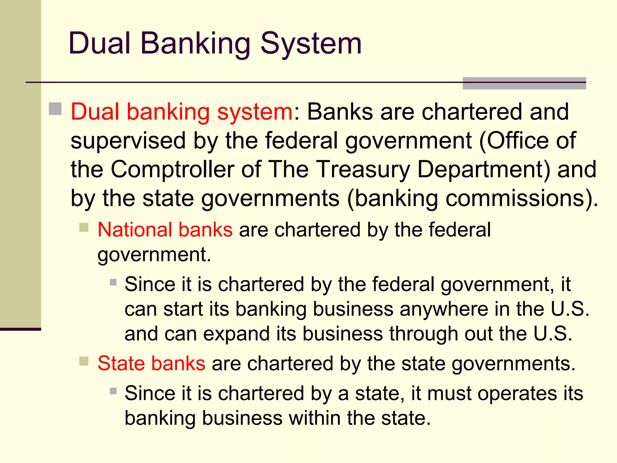 Dual Banking System
 Dual banking system: Banks are chartered and
supervised by the federal government (Office of
the Comptroller of The Treasury Department) and
by the state governments (banking commissions).
 National banks are chartered by the federal
government.
 Since it is chartered by the federal government, it
can start its banking business anywhere in the U.S.
and can expand its business through out the U.S.
 State banks are chartered by the state governments.
 Since it is chartered by a state, it must operates its
banking business within the state.
 