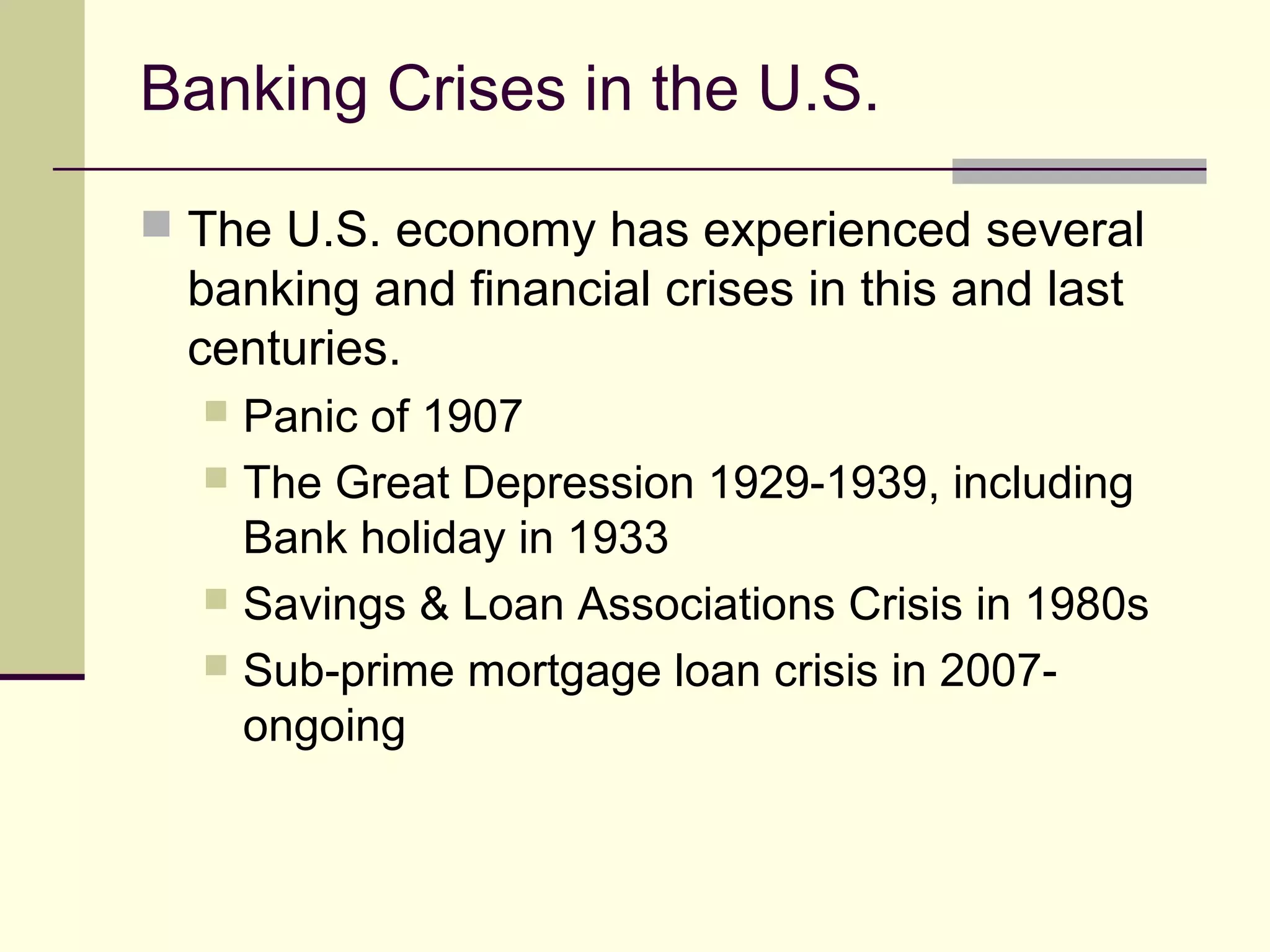 Banking Crises in the U.S.
 The U.S. economy has experienced several
banking and financial crises in this and last
centuries.
 Panic of 1907
 The Great Depression 1929-1939, including
Bank holiday in 1933
 Savings & Loan Associations Crisis in 1980s
 Sub-prime mortgage loan crisis in 2007-
ongoing
 