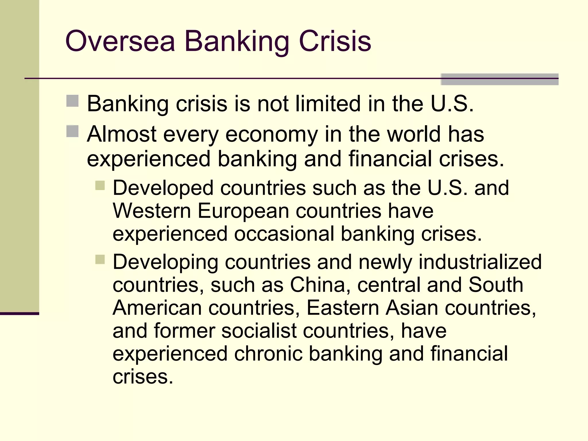 Oversea Banking Crisis
 Banking crisis is not limited in the U.S.
 Almost every economy in the world has
experienced banking and financial crises.
 Developed countries such as the U.S. and
Western European countries have
experienced occasional banking crises.
 Developing countries and newly industrialized
countries, such as China, central and South
American countries, Eastern Asian countries,
and former socialist countries, have
experienced chronic banking and financial
crises.
 