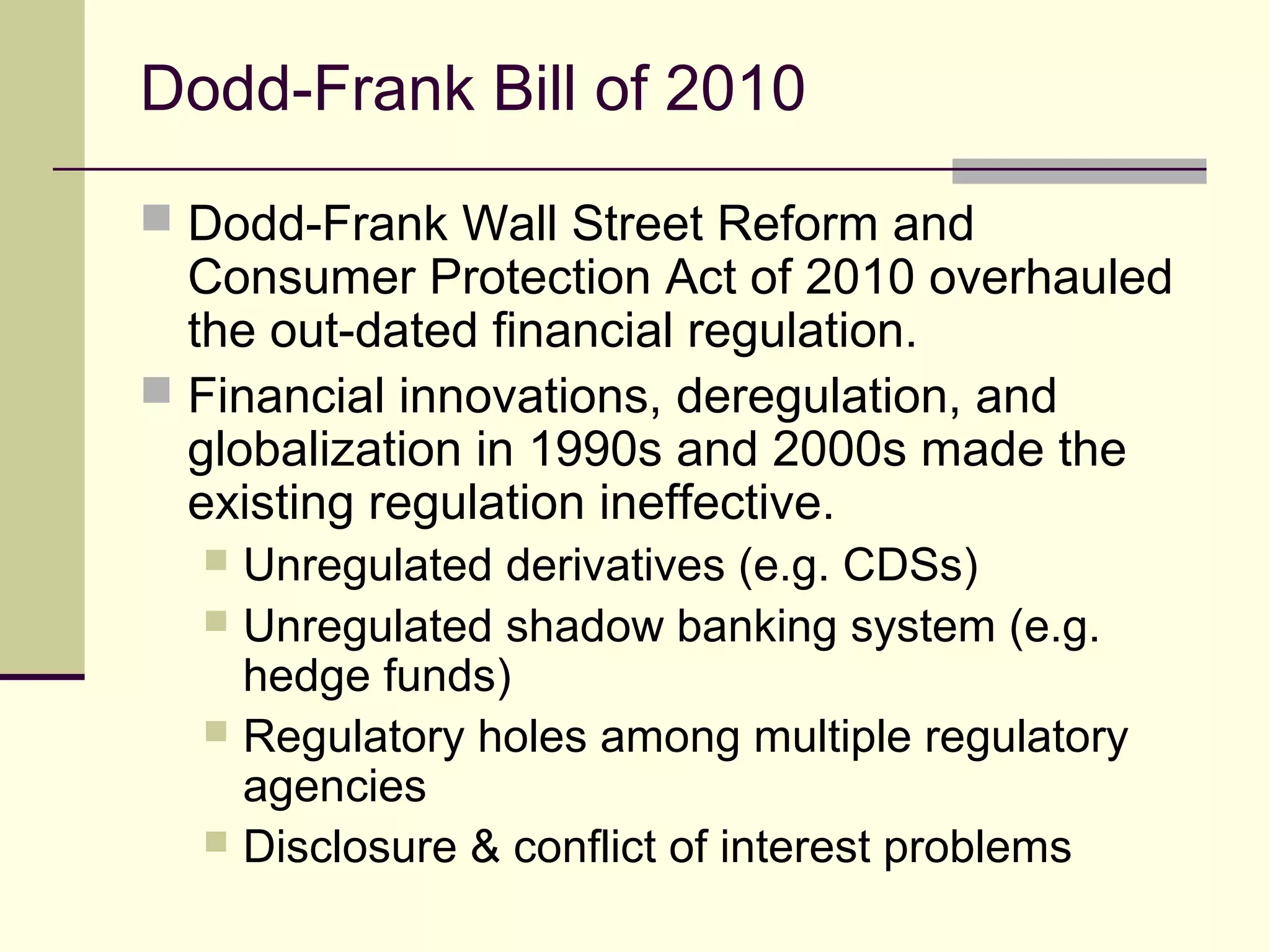 Dodd-Frank Bill of 2010
 Dodd-Frank Wall Street Reform and
Consumer Protection Act of 2010 overhauled
the out-dated financial regulation.
 Financial innovations, deregulation, and
globalization in 1990s and 2000s made the
existing regulation ineffective.
 Unregulated derivatives (e.g. CDSs)
 Unregulated shadow banking system (e.g.
hedge funds)
 Regulatory holes among multiple regulatory
agencies
 Disclosure & conflict of interest problems
 