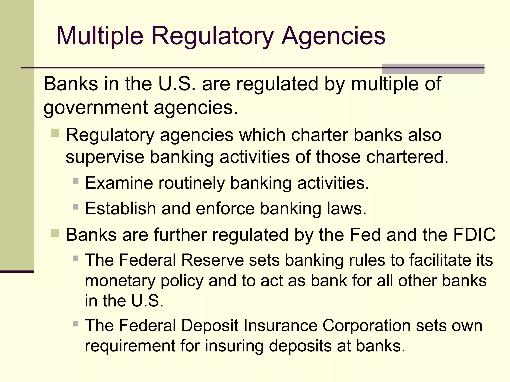 Multiple Regulatory Agencies
Banks in the U.S. are regulated by multiple of
government agencies.
 Regulatory agencies which charter banks also
supervise banking activities of those chartered.
 Examine routinely banking activities.
 Establish and enforce banking laws.
 Banks are further regulated by the Fed and the FDIC
 The Federal Reserve sets banking rules to facilitate its
monetary policy and to act as bank for all other banks
in the U.S.
 The Federal Deposit Insurance Corporation sets own
requirement for insuring deposits at banks.
 