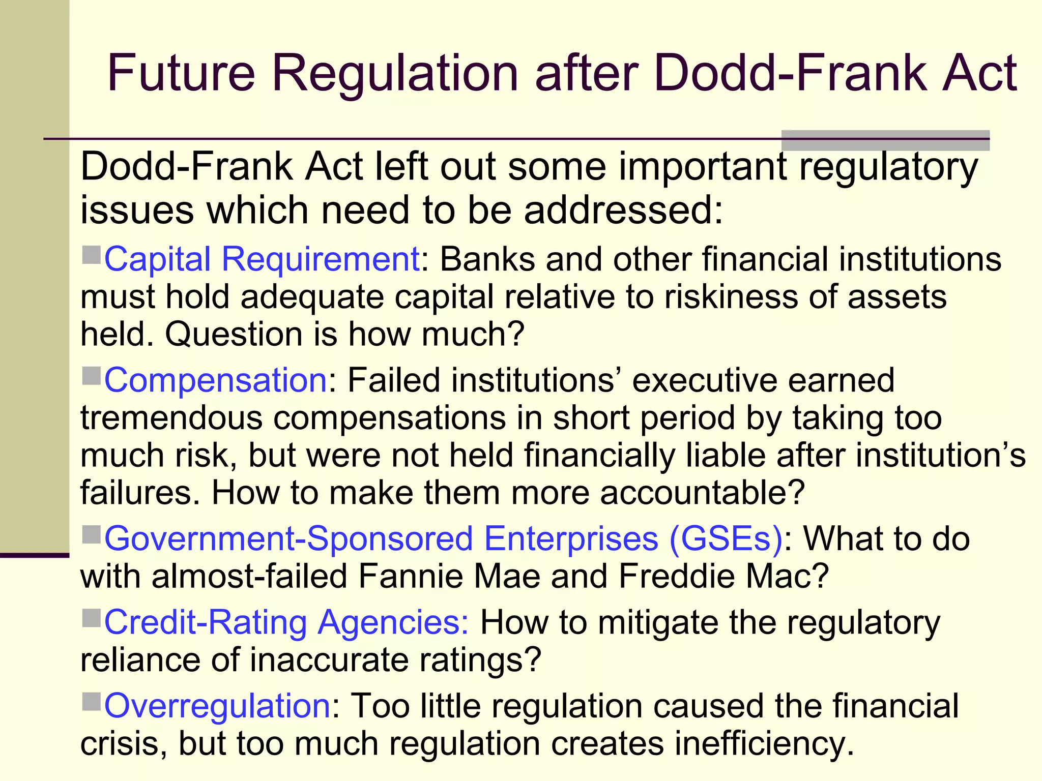 Future Regulation after Dodd-Frank Act
Dodd-Frank Act left out some important regulatory
issues which need to be addressed:
Capital Requirement: Banks and other financial institutions
must hold adequate capital relative to riskiness of assets
held. Question is how much?
Compensation: Failed institutions’ executive earned
tremendous compensations in short period by taking too
much risk, but were not held financially liable after institution’s
failures. How to make them more accountable?
Government-Sponsored Enterprises (GSEs): What to do
with almost-failed Fannie Mae and Freddie Mac?
Credit-Rating Agencies: How to mitigate the regulatory
reliance of inaccurate ratings?
Overregulation: Too little regulation caused the financial
crisis, but too much regulation creates inefficiency.
 