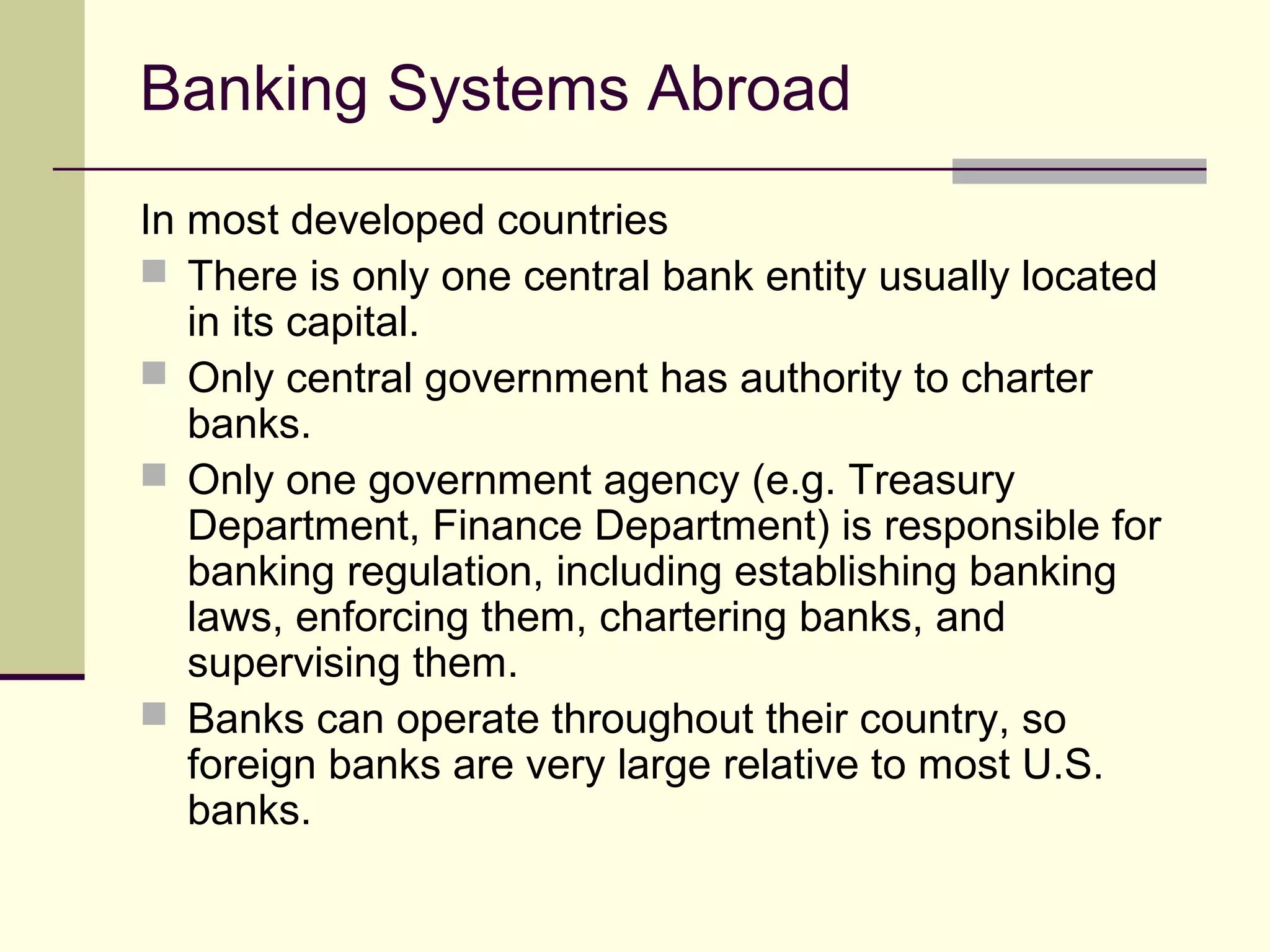 Banking Systems Abroad
In most developed countries
 There is only one central bank entity usually located
in its capital.
 Only central government has authority to charter
banks.
 Only one government agency (e.g. Treasury
Department, Finance Department) is responsible for
banking regulation, including establishing banking
laws, enforcing them, chartering banks, and
supervising them.
 Banks can operate throughout their country, so
foreign banks are very large relative to most U.S.
banks.
 