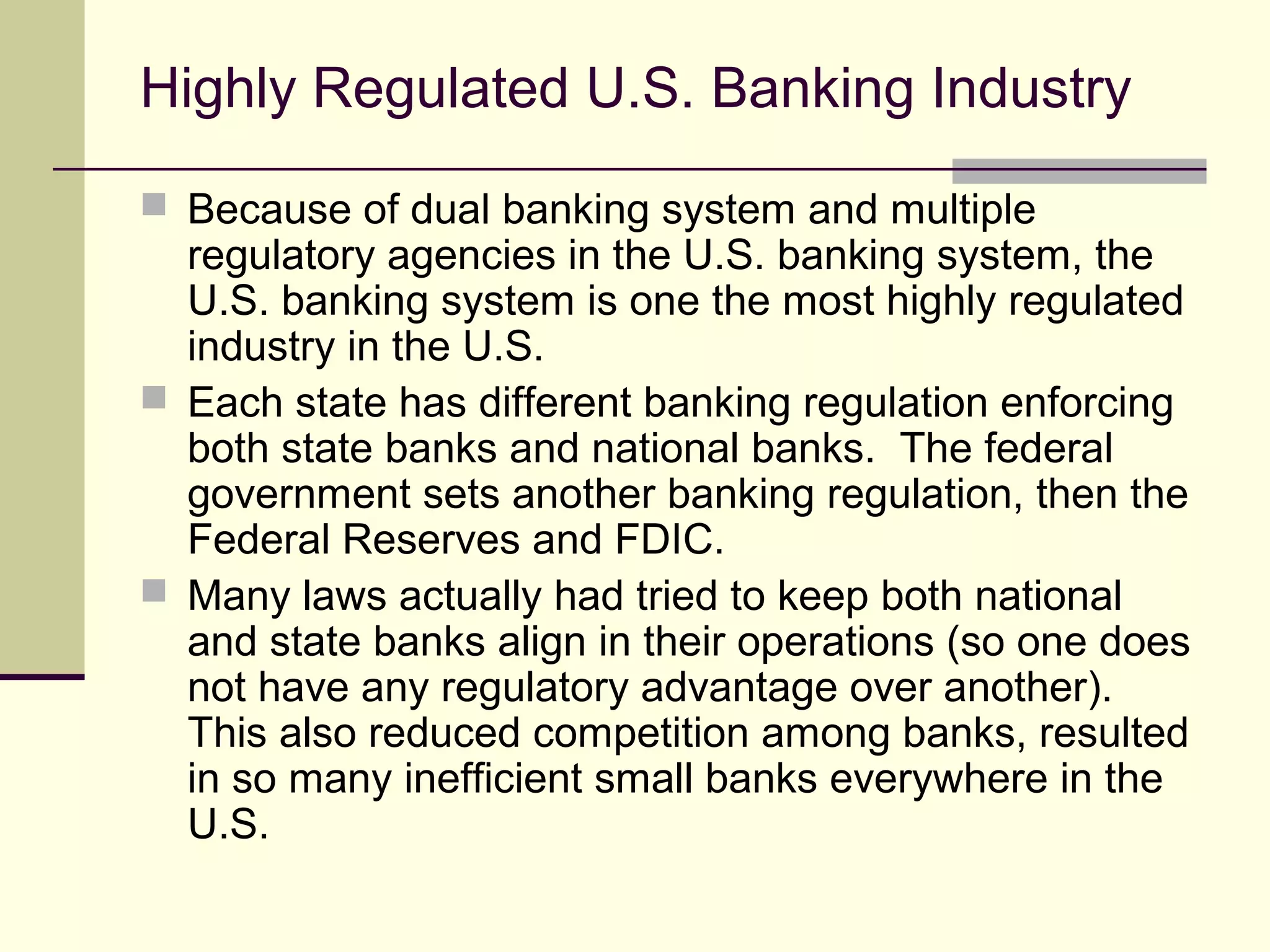 Highly Regulated U.S. Banking Industry
 Because of dual banking system and multiple
regulatory agencies in the U.S. banking system, the
U.S. banking system is one the most highly regulated
industry in the U.S.
 Each state has different banking regulation enforcing
both state banks and national banks. The federal
government sets another banking regulation, then the
Federal Reserves and FDIC.
 Many laws actually had tried to keep both national
and state banks align in their operations (so one does
not have any regulatory advantage over another).
This also reduced competition among banks, resulted
in so many inefficient small banks everywhere in the
U.S.
 
