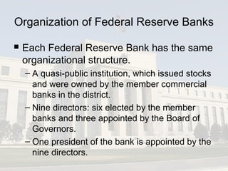 Organization of Federal Reserve Banks
 Each Federal Reserve Bank has the same
organizational structure.
– A quasi-public institution, which issued stocks
and were owned by the member commercial
banks in the district.
– Nine directors: six elected by the member
banks and three appointed by the Board of
Governors.
– One president of the bank is appointed by the
nine directors.
 