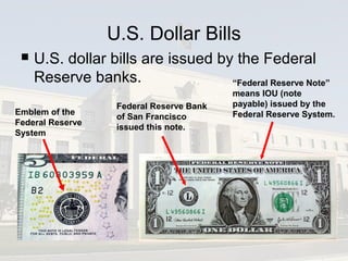 U.S. Dollar Bills
 U.S. dollar bills are issued by the Federal
Reserve banks.
Emblem of the
Federal Reserve
System
“Federal Reserve Note”
means IOU (note
payable) issued by the
Federal Reserve System.
Federal Reserve Bank
of San Francisco
issued this note.
 
