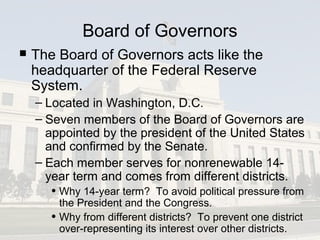 Board of Governors
 The Board of Governors acts like the
headquarter of the Federal Reserve
System.
– Located in Washington, D.C.
– Seven members of the Board of Governors are
appointed by the president of the United States
and confirmed by the Senate.
– Each member serves for nonrenewable 14-
year term and comes from different districts.
• Why 14-year term? To avoid political pressure from
the President and the Congress.
• Why from different districts? To prevent one district
over-representing its interest over other districts.
 