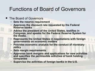 Functions of Board of Governors
 The Board of Governors
– Sets the reserve requirement
– Approves the discount rate requested by the Federal
Reserve banks
– Advise the president of the United States, testifies in
Congress, and speaks for the Federal Reserve System for
the media.
– Represents the United States in negotiations with foreign
governments on economic matters
– Provides economic analysis for the conduct of monetary
policy
– Sets margin requirements
– Approves bank mergers and applications for new activities
and specifies the permissible activities of bank holding
companies
– Supervise the activities of foreign banks in the U.S.
 