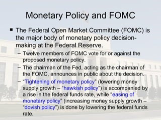 Monetary Policy and FOMC
 The Federal Open Market Committee (FOMC) is
the major body of monetary policy decision-
making at the Federal Reserve.
– Twelve members of FOMC vote for or against the
proposed monetary policy.
– The chairman of the Fed, acting as the chairman of
the FOMC, announces in public about the decision.
– “Tightening of monetary policy” (lowering money
supply growth – “hawkish policy”) is accompanied by
a rise in the federal funds rate, while “easing of
monetary policy” (increasing money supply growth –
“dovish policy”) is done by lowering the federal funds
rate.
 